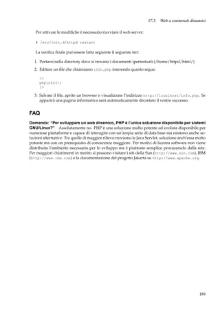 17.3. Web a contenuti dinamici
Per attivare le modiﬁche è necessario riavviare il web server:
# /etc/init.d/httpd restart

La veriﬁca ﬁnale può essere fatta seguente il seguente iter:
1. Portarsi nella directory dove si trovano i documenti ipertestuali (/home/httpd/html/)
2. Editare un ﬁle che chiamiamo info.php inserendo quanto segue:
<?
phpinfo();
?>

3. Salvate il ﬁle, aprite un browser e visualizzate l’indirizzo http://localhost/info.php. Se
apparirà una pagina informativa sarà automaticamente decretato il vostro successo.

FAQ
Domanda: “Per sviluppare un web dinamico, PHP è l’unica soluzione disponibile per sistemi
GNU/Linux?” Assolutamente no. PHP è una soluzione molto potente ed evoluta disponibile per
numerose piattaforme e capace di interagire con un’ampia serie di data base ma esistono anche soluzioni alternative. Tra quelle di maggior rilievo troviamo le Java Servlet, soluzione anch’essa molto
potente ma con un prerequisito di conoscenze maggiore. Per motivi di licenza software non viene
distribuito l’ambiente necessario per lo sviluppo ma è piuttosto semplice procurarselo dalla rete.
Per maggiori chiarimenti in merito si possono visitare i siti della Sun (http://www.sun.com), IBM
(http://www.ibm.com) o la documentazione del progetto Jakarta su http://www.apache.org.

189

 