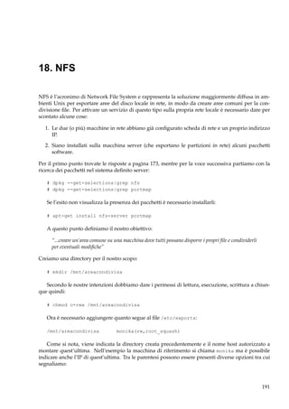18. NFS
NFS è l’acronimo di Network File System e rappresenta la soluzione maggiormente diffusa in ambienti Unix per esportare aree del disco locale in rete, in modo da creare aree comuni per la condivisione ﬁle. Per attivare un servizio di questo tipo sulla propria rete locale è necessario dare per
scontato alcune cose:
1. Le due (o più) macchine in rete abbiano già conﬁgurato scheda di rete e un proprio indirizzo
IP.
2. Siano installati sulla macchina server (che esportano le partizioni in rete) alcuni pacchetti
software.
Per il primo punto trovate le risposte a pagina 173, mentre per la voce successiva partiamo con la
ricerca dei pacchetti nel sistema deﬁnito server:
# dpkg --get-selections|grep nfs
# dpkg --get-selections|grep portmap

Se l’esito non visualizza la presenza dei pacchetti è necessario installarli:
# apt-get install nfs-server portmap

A questo punto deﬁniamo il nostro obiettivo:
“...creare un’area comune su una macchina dove tutti possano disporre i propri ﬁle e condividerli
per eventuali modiﬁche”
Creiamo una directory per il nostro scopo:
# mkdir /mnt/areacondivisa

Secondo le nostre intenzioni dobbiamo dare i permessi di lettura, esecuzione, scrittura a chiunque quindi:
# chmod o+rwx /mnt/areacondivisa

Ora è necessario aggiungere quanto segue al ﬁle /etc/exports:
/mnt/areacondivisa

monika(rw,root_squash)

Come si nota, viene indicata la directory creata precedentemente e il nome host autorizzato a
montare quest’ultima. Nell’esempio la macchina di riferimento si chiama monika ma è possibile
indicare anche l’IP di quest’ultima. Tra le parentesi possono essere presenti diverse opzioni tra cui
segnaliamo:

191

 
