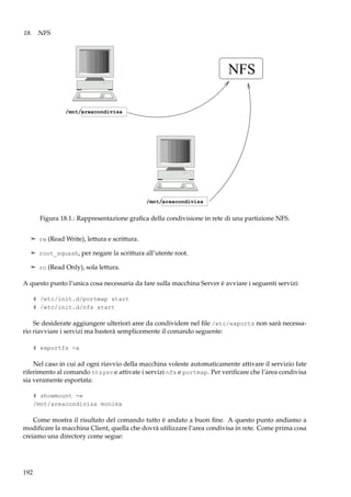 18. NFS

NFS
/mnt/areacondivisa

/mnt/areacondivisa

Figura 18.1.: Rappresentazione graﬁca della condivisione in rete di una partizione NFS.
¢ rw (Read Write), lettura e scrittura.
¢ root_squash, per negare la scrittura all’utente root.
¢ ro (Read Only), sola lettura.

A questo punto l’unica cosa necessaria da fare sulla macchina Server è avviare i seguenti servizi:
# /etc/init.d/portmap start
# /etc/init.d/nfs start

Se desiderate aggiungere ulteriori aree da condividere nel ﬁle /etc/exports non sarà necessario riavviare i servizi ma basterà semplicemente il comando seguente:
# exportfs -a

Nel caso in cui ad ogni riavvio della macchina voleste automaticamente attivare il servizio fate
riferimento al comando ntsysv e attivate i servizi nfs e portmap. Per veriﬁcare che l’area condivisa
sia veramente esportata:
# showmount -e
/mnt/areacondivisa monika

Come mostra il risultato del comando tutto è andato a buon ﬁne. A questo punto andiamo a
modiﬁcare la macchina Client, quella che dovrà utilizzare l’area condivisa in rete. Come prima cosa
creiamo una directory come segue:

192

 