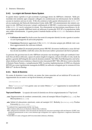 2. Internet e Telematica

2.4.2. Le origini del Domain Name System
In questo stesso capitolo si è già accennato ai passaggi storici da ARPAnet a Internet. Nella primordiale rete esistente ogni computer collegato era caratterizzato da informazioni che lo identiﬁcavano in maniera univoca in rete. Il ﬁle che conteneva tutte queste informazioni era HOSTS.TXT7
ed era mantenuto dal Network Information Center dello SRI8 . Gli amministratori dei sistemi connessi in rete ARPAnet inviavano i propri cambiamenti al SRI-NIC e scaricavano successivamente
il ﬁle HOSTS.TXT con le variazioni avvenute. Era chiaramente un meccanismo macchinoso e lo divenne ancor più quando ARPAnet iniziò ad utilizzare il protocollo TCP/IP e la popolazione della
rete crebbe enormemente. A questo punto il metodo basato sul ﬁle HOSTS.TXT riscontrava diversi
problemi:
¢ Collisione dei nomi Era facile avere due nomi di computer identici in rete e questo si scontra-

va con il presupporto di univocità preposto.
¢ Consistenza Mantenere aggiornato il ﬁle HOSTS.TXT divenne sempre più difﬁcile visti i con-

tinui aggiornamenti che venivano richiesti.
¢ Trafﬁco e carico Gli strumenti presenti presso SRI-NIC divennero inefﬁcienti a causa del traf-

ﬁco di rete incredibile e dell’alto carico che dovevano subire i processori dei Server presenti.
Le persone che governavano la rete ARPAnet cercarono una tecnologia valida per sostituire il metodo ﬁno ad allora utilizzato, capace di scalare meglio le esigenze, ridurre il trafﬁco in rete, facile da
gestire e garante dell’integrità dei nomi di dominio esistenti. Nel 1984, Paul Mockapetris creò la basilare struttura del nuovo sistema e rilasciò in rete i documenti RFC9 882 e 883 dove veniva descritto
il Domain Name System, o semplicemente DNS. La prima implementazione di DNS era chiamata
JEEVES ma venne rapidamente susseguita da BIND, un software sviluppato per la versione di Unix
BSD 4.310 da Kevin Dunlap.

2.4.3. Nomi di Dominio
Un nome di dominio è una etichetta, un nome che viene associato ad un indirizzo IP in rete ed è
rappresentato da un nome e un top-level domain, ad esempio:
istruzione.it

Dove “istruzione” è in questo caso un nome ﬁttizio e “.it” rappresenta la nazionalità del
dominio in questione.
Top-Level Domain

Lo spazio dei nomi di dominio era diviso originariamente in 7 Top-Level:

.com Organizzazioni di carattere commerciale, come ad esempio Silicon Graphics (sgi.com), Sun
Microsystems (sun.com).
.edu Istituti di educazione americani, come ad esempio U.C. Berkeley (berkeley.edu), Purdue
University (purdue.edu).
7

In ambienti Unix rappresentato dal ﬁle /etc/hosts.
SRI è l’istituto della ricerca di Stanford a Menlo Park, California.
9
RFC o Request for Comments. Sono documenti che introducono una nuova tecnologia sulla rete Internet. Gli RFC sono
distribuiti gratuitamente in rete e sono destinati agli sviluppatori che vogliono supportare o migliorare determinate
tecnologie.
10
UNIX BSD 4.3 è stato sviluppato dall’Università della California a Berkeley.
8

20

 