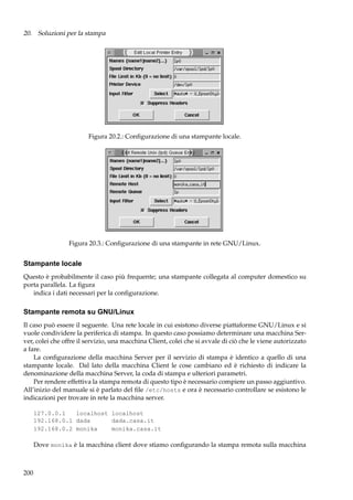 20. Soluzioni per la stampa

Figura 20.2.: Conﬁgurazione di una stampante locale.

Figura 20.3.: Conﬁgurazione di una stampante in rete GNU/Linux.

Stampante locale
Questo è probabilmente il caso più frequente; una stampante collegata al computer domestico su
porta parallela. La ﬁgura
indica i dati necessari per la conﬁgurazione.

Stampante remota su GNU/Linux
Il caso può essere il seguente. Una rete locale in cui esistono diverse piattaforme GNU/Linux e si
vuole condividere la periferica di stampa. In questo caso possiamo determinare una macchina Server, colei che offre il servizio, una macchina Client, colei che si avvale di ciò che le viene autorizzato
a fare.
La conﬁgurazione della macchina Server per il servizio di stampa è identico a quello di una
stampante locale. Dal lato della macchina Client le cose cambiano ed è richiesto di indicare la
denominazione della macchina Server, la coda di stampa e ulteriori parametri.
Per rendere effettiva la stampa remota di questo tipo è necessario compiere un passo aggiuntivo.
All’inizio del manuale si è parlato del ﬁle /etc/hosts e ora è necessario controllare se esistono le
indicazioni per trovare in rete la macchina server.
127.0.0.1
localhost localhost
192.168.0.1 dada
dada.casa.it
192.168.0.2 monika
monika.casa.it

Dove monika è la macchina client dove stiamo conﬁgurando la stampa remota sulla macchina

200

 