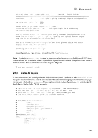 20.3. Dietro le quinte
Printer name Short name Spool dir
Device
Input filter
-------------------------------------------------------------------------Epson640
lp
/var/spool/lpd/lp /dev/lp0 StylusColor-generic*
Is this ok?

(y/n) [y]:

y←

Paper size is A4, page length is 72 lines.
Stopping printer spooler: rm: ‘/var/spool/lpd’ is a directory
/etc/printcap generated.
You’ll probably want to finetune your newly created /etc/printcap file.
Read the printcap(5), lpr(1), lpq(1), lprm(1) and lpc(1) manual pages
and the PRINTING-HOWTO before doing this.
The file README-StylusColor explains the fine points about the Epson
Stylii Color family of printers.
Starting printer spooler:

lpr

La conﬁgurazione è già pronta e presente nel ﬁle /etc/printcap.
Nota Il pacchetto magicfilter richiede la presenza del software recode. In Debian GNU/Linux
l’installazione del primo non mostra dipendenze e può capitare che non venga installato. Pena il
funzionamento della stampa che non viene eseguita. Digitare:
# apt-get install recode

20.3. Dietro le quinte
Il ﬁle di riferimento per la conﬁgurazione delle stampanti (locali, condivise in rete) è /etc/printcap
nel quale si concentrano una serie di parametri modiﬁcabili a mano e spiegati molto bene dalla pagina manuale relativa (man printcap). Un esempio esplicativo di conﬁgurazione per una stampante
locale Epson Stylus Color 740 è il seguente:
#
#
#
#

/etc/printcap: printer capability database. See printcap(5).
You can use the filter entries df, tf, cf, gf etc. for
your own filters. See /etc/filter.ps, /etc/filter.pcl and
the printcap(5) manual page for further details.

# rlp|Remote printer entry:
#
:lp=:
#
:rm=remotehost:
#
:rp=remoteprinter:
#
:sd=/var/spool/lpd/remote:
#
:mx#0:
#
:sh:
##PRINTTOOL3## LOCAL
lp:
:sd=/var/spool/lpd/lp0:
:mx#0:
:sh:

203

 