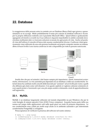 22. Database
La maggioranza delle persone entra in contatto con un Database (Banca Dati) ogni giorno e spesso
nemmeno se ne accorge. Molto probabilmente il nome più comune di database software è Access
per la propria diffusione indiretta con il pacchetto Microsoft Ofﬁce. Quest’ultimo è graﬁcamente
appagante ed intuitivo ai molti ma il suo utilizzo è alquanto improbabile in ambito aziendale dove
circolano moltissimi dati e si ricercano soluzioni avanzate da ogni punto di vista. Anche sul punto
di vista dell’utilizzo il concetto di banca dati assume caratteristiche diverse: il software citato genericamente viene utilizzato da una sola persona localmente sul proprio computer mentre un sistema
dbms di buon livello è una risorsa condivisa in rete e disponibile per tutte le persone autorizzate.

Client#1

Database
Server
Client#2

Inutile dire che per un’azienda i dati hanno sempre più importanza: clienti, transazioni economiche, informazioni. La vita aziendale può dipendere da un database e dalle sue caratteristiche. Internet stesso ha cambiato molti concetti delle basi dati per “portarsi” ad un livello più vicino a quelli
che abbiamo già citato come web dinamici. Con questo capitolo si vogliono catturare solamente alcuni aspetti pratici e funzionali e per una più ampia analisi si demanda a testi di approfondimento
sull’argomento.

22.1. MySQL
MySQL è un database largamente utilizzato nel mondo disponibile sia per Windows che per le
varie famiglie di sistemi operativi Unix (GNU/Linux compreso). Acquista buona parte della sua
nomea nel campo delle applicazioni web nelle quali gioca un ruolo di primaria importanza. Le
sue caratteristiche sono valide per molti scopi anche se in ambiente aziendale e per determinate
caratteristiche PostgreSQL è consigliato.
Preoccupiamoci di veriﬁcare la presenza del software nel nostro sistema:
# dpkg -l | grep mysql
ii libdbd-mysql-p 1.2215-3 mySQL database interface for Perl
ii libmysqlclient 3.23.33-1 mysql database client library

207

 