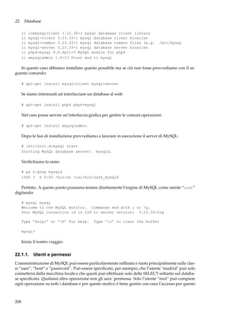 22. Database
ii
ii
ii
ii
ii
ii

libmysqlclient 3.22.30-3 mysql database client library
mysql-client 3.23.33-1 mysql database client binaries
mysql-common 3.23.33-1 mysql database common files (e.g.
mysql-server 3.23.33-1 mysql database server binaries
php4-mysql 4.0.4pl1-5 MySQL module for php4
xmysqladmin 1.0-13 Front end to mysql

/etc/mysql

In questo caso abbiamo installato quanto possibile ma se ciò non fosse provvediamo con il seguente comando:
# apt-get install mysql-client mysql-server

Se siamo interessati ad interfacciare un database al web:
# apt-get install php4 php4-mysql

Nel caso possa servire un’interfaccia graﬁca per gestire le comuni operazioni:
# apt-get install xmysqladmin

Dopo le fasi di installazione provvediamo a lanciare in esecuzione il server di MySQL:
# /etc/init.d/mysql start
Starting MySQL database server:

mysqld.

Veriﬁchiamo lo stato:
# ps x|grep mysqld
1540 ? S 0:00 /bin/sh /usr/bin/safe_mysqld

Perfetto. A questo punto possiamo testare direttamente l’engine di MySQL come utente “root”
digitando:
# mysql mysql
Welcome to the MySQL monitor. Commands end with ; or g.
Your MySQL connection id is 218 to server version: 3.23.33-log
Type ’help;’ or ’h’ for help.

Type ’c’ to clear the buffer

mysql>

Inizia il nostro viaggio.

22.1.1. Utenti e permessi
L’amministrazione di MySQL può essere particolarmente rafﬁnata e ruota principalmente sulle classi “user”, “host” e “password”. Può essere speciﬁcato, per esempio, che l’utente "madrid" può solo
connettersi dalla macchina locale e che questi può effettuare solo delle SELECT soltanto sul database speciﬁcato. Qualsiasi altra operazione non gli sara’ permessa. Solo l’utente “root” può compiere
ogni operazione su tutti i database e per questo motivo è bene gestire con cura l’accesso per questo

208

 
