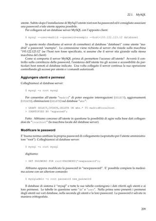 22.1. MySQL
utente. Subito dopo l’installazione di MySql l’utente root non ha password ed è consigliato associare
una password a tale utente appena possibile.
Per collegarsi ad un database server MySQL con l’apposito client:
$ mysql --user=madrid --password=esempio --host=193.122.123.12 database1

In questo modo chiediamo al server di connetterci al database "database1" come utente "madrid" e password "esempio". La connessione viene richiesta al server che risiede sulla macchina
"193.122.123.12" (se l’host non fosse speciﬁcato, si assume che il server stia girando sulla stessa
macchina del client)
Come si comporta il server MySQL prima di permettere l’accesso all’utente? Avverrà il controllo sulla correttezza della password, l’esistenza dell’utente tra gli accessi e accessibilità da particolari host remoti al database indicato. Una volta collegato il server continua la sua operazione
controllando gli accessi per utente e i comandi autorizzati.

Aggiungere utenti e permessi
Colleghiamoci al database server:
$ mysql -u root mysql

Per consentire all’utente “madrid” di poter eseguire interrogazioni (SELECT), aggiornamenti
(UPDATE), eliminazioni (DELETE) sul database “wbs”:
> GRANT SELECT,UPDATE,DELETE ON wbs.* TO madrid@localhost
> IDENTIFIED BY ’mypasswd’;

Fatto. Abbiamo concesso all’utente in questione la possibilità di agire sulla base dati collegandosi da “localhost” (la macchina locale del database server).

Modiﬁcare le password
E’ buona norma cambiare la propria password di collegamento (sopratutto per l’utente amministratore “root”). Colleghiamoci al database server:
$ mysql -u root mysql

digitiamo:
> SET PASSWORD FOR root=PASSWORD(’newpassword’);

Abbiamo appena modiﬁcato la password in “newpassword”. E’ possibile compiere la medesima azione con un ulteriore comando:
$ mysqladmin -u root password new_password

Il database di sistema è “mysql” e tutte le sue tabelle contengono i dati riferiti agli utenti e ai
loro permessi. Le tabelle in questione sono "db" e "user". Nella prima sono presenti i permessi
degli utenti sui vari database, nella seconda gli utenti e la loro password. La password è salvata in
maniera crittografata.

209

 