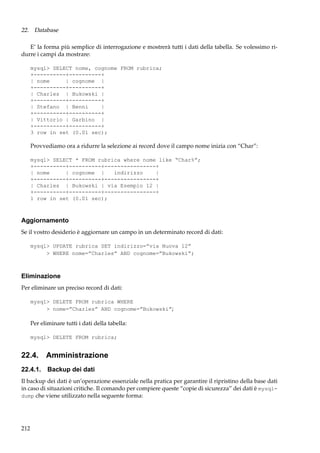 22. Database
E’ la forma più semplice di interrogazione e mostrerà tutti i dati della tabella. Se volessimo ridurre i campi da mostrare:
mysql> SELECT nome, cognome FROM rubrica;
+----------+----------+
| nome
| cognome |
+----------+----------+
| Charles | Bukowski |
+----------+----------+
| Stefano | Benni
|
+----------+----------+
| Vittorio | Garbino |
+----------+----------+
3 row in set (0.01 sec);

Provvediamo ora a ridurre la selezione ai record dove il campo nome inizia con “Char”:
mysql> SELECT * FROM rubrica where nome like “Char%”;
+----------+----------+----------------+
| nome
| cognome |
indirizzo
|
+----------+----------+----------------+
| Charles | Bukowski | via Esempio 12 |
+----------+----------+----------------+
1 row in set (0.01 sec);

Aggiornamento
Se il vostro desiderio è aggiornare un campo in un determinato record di dati:
mysql> UPDATE rubrica SET indirizzo=”via Nuova 12”
> WHERE nome=”Charles” AND cognome=”Bukowski”;

Eliminazione
Per eliminare un preciso record di dati:
mysql> DELETE FROM rubrica WHERE
> nome=”Charles” AND cognome=”Bukowski”;

Per eliminare tutti i dati della tabella:
mysql> DELETE FROM rubrica;

22.4. Amministrazione
22.4.1. Backup dei dati
Il backup dei dati è un’operazione essenziale nella pratica per garantire il ripristino della base dati
in caso di situazioni critiche. Il comando per compiere queste “copie di sicurezza” dei dati è mysqldump che viene utilizzato nella seguente forma:

212

 