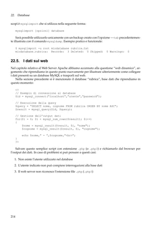 22. Database
scopi è mysqlimport che si utilizza nella seguente forma:
mysqlimport [opzioni] database

Sarà possibile utilizzarlo unicamente con un backup creato con l’opzione --tab precedentemente illustrata con il comando mysqldump. Esempio pratico e funzionale:
$ mysqlimport -u root miodatabase rubrica.txt
miodatabase.rubrica: Records: 3 Deleted: 0 Skipped:

0 Warnings:

0

22.5. I dati sul web
Nel capitolo relativo al Web Server Apache abbiamo accennato alla questione “web dinamico”, argomento che riprendiamo in questo punto nuovamente per illustrare ulteriormente come collegare
i dati presenti su un database MySQL e trasporli sul web.
Nella sezione precedente si è menzionato il database “rubrica”, base dati che riprendiamo in
questo momento:
<?
// Esempio di connessione al database
$id = mysql_connect(“localhost”,”utente”,“password”);
// Esecuzione della query
$query = “SELECT nome, cognome FROM rubrica ORDER BY nome ASC”;
$result = mysql_query($id, $query);
// Gestione dell’output dati
for($i = 0; $i < mysql_num_rows($result); $i++)
{
$nome = mysql_result($result, $i, "nome");
$cognome = mysql_result($result, $i, "cognome");
echo $nome,” - ”,$cognome,”<br>”;
}
?>

Salvare questo semplice script con estensione .php (o .php3) e richiamarlo dal browser per
l’output dei dati. In caso di problemi si può pensare a questi casi:
1. Non esiste l’utente utilizzato nel database
2. L’utente indicato non può compiere interrogazioni alla base dati
3. Il web server non riconosce l’estensione ﬁle .php (.php3)

214

 