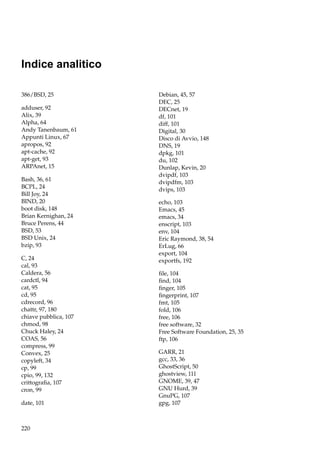 Indice analitico
386/BSD, 25
adduser, 92
Alix, 39
Alpha, 64
Andy Tanenbaum, 61
Appunti Linux, 67
apropos, 92
apt-cache, 92
apt-get, 93
ARPAnet, 15
Bash, 36, 61
BCPL, 24
Bill Joy, 24
BIND, 20
boot disk, 148
Brian Kernighan, 24
Bruce Perens, 44
BSD, 53
BSD Unix, 24
bzip, 93
C, 24
cal, 93
Caldera, 56
cardctl, 94
cat, 95
cd, 95
cdrecord, 96
chattr, 97, 180
chiave pubblica, 107
chmod, 98
Chuck Haley, 24
COAS, 56
compress, 99
Convex, 25
copyleft, 34
cp, 99
cpio, 99, 132
crittograﬁa, 107
cron, 99
date, 101

220

Debian, 45, 57
DEC, 25
DECnet, 19
df, 101
diff, 101
Digital, 30
Disco di Avvio, 148
DNS, 19
dpkg, 101
du, 102
Dunlap, Kevin, 20
dvipdf, 103
dvipdfm, 103
dvips, 103
echo, 103
Emacs, 45
emacs, 34
enscript, 103
env, 104
Eric Raymond, 38, 54
ErLug, 66
export, 104
exportfs, 192
ﬁle, 104
ﬁnd, 104
ﬁnger, 105
ﬁngerprint, 107
fmt, 105
fold, 106
free, 106
free software, 32
Free Software Foundation, 25, 35
ftp, 106
GARR, 21
gcc, 33, 36
GhostScript, 50
ghostview, 111
GNOME, 39, 47
GNU Hurd, 39
GnuPG, 107
gpg, 107

 