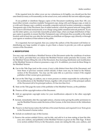 Indice analitico
If the required texts for either cover are too voluminous to ﬁt legibly, you should put the ﬁrst
ones listed (as many as ﬁt reasonably) on the actual cover, and continue the rest onto adjacent pages.
If you publish or distribute Opaque copies of the Document numbering more than 100, you
must either include a machine-readable Transparent copy along with each Opaque copy, or state in
or with each Opaque copy a publicly-accessible computer-network location containing a complete
Transparent copy of the Document, free of added material, which the general network-using public
has access to download anonymously at no charge using public-standard network protocols. If you
use the latter option, you must take reasonably prudent steps, when you begin distribution of Opaque copies in quantity, to ensure that this Transparent copy will remain thus accessible at the stated
location until at least one year after the last time you distribute an Opaque copy (directly or through
your agents or retailers) of that edition to the public.
It is requested, but not required, that you contact the authors of the Document well before redistributing any large number of copies, to give them a chance to provide you with an updated
version of the Document.
4. MODIFICATIONS
You may copy and distribute a Modiﬁed Version of the Document under the conditions of sections
2 and 3 above, provided that you release the Modiﬁed Version under precisely this License, with
the Modiﬁed Version ﬁlling the role of the Document, thus licensing distribution and modiﬁcation
of the Modiﬁed Version to whoever possesses a copy of it. In addition, you must do these things in
the Modiﬁed Version:
A. Use in the Title Page (and on the covers, if any) a title distinct from that of the Document, and
from those of previous versions (which should, if there were any, be listed in the History
section of the Document). You may use the same title as a previous version if the original
publisher of that version gives permission.
B. List on the Title Page, as authors, one or more persons or entities responsible for authorship of
the modiﬁcations in the Modiﬁed Version, together with at least ﬁve of the principal authors
of the Document (all of its principal authors, if it has less than ﬁve).
C. State on the Title page the name of the publisher of the Modiﬁed Version, as the publisher.
D. Preserve all the copyright notices of the Document.
E. Add an appropriate copyright notice for your modiﬁcations adjacent to the other copyright
notices.
F. Include, immediately after the copyright notices, a license notice giving the public permission to
use the Modiﬁed Version under the terms of this License, in the form shown in the Addendum
below.
G. Preserve in that license notice the full lists of Invariant Sections and required Cover Texts given
in the Document’s license notice.
H. Include an unaltered copy of this License.
I. Preserve the section entitled History, and its title, and add to it an item stating at least the title,
year, new authors, and publisher of the Modiﬁed Version as given on the Title Page. If there
is no section entitled History in the Document, create one stating the title, year, authors, and

225

 