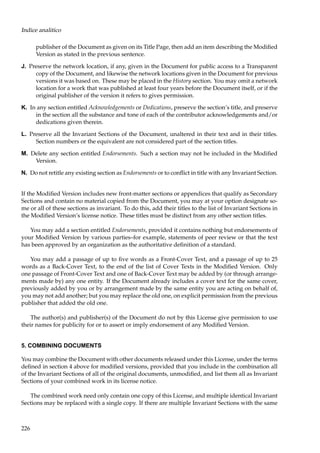 Indice analitico
publisher of the Document as given on its Title Page, then add an item describing the Modiﬁed
Version as stated in the previous sentence.
J. Preserve the network location, if any, given in the Document for public access to a Transparent
copy of the Document, and likewise the network locations given in the Document for previous
versions it was based on. These may be placed in the History section. You may omit a network
location for a work that was published at least four years before the Document itself, or if the
original publisher of the version it refers to gives permission.
K. In any section entitled Acknowledgements or Dedications, preserve the section’s title, and preserve
in the section all the substance and tone of each of the contributor acknowledgements and/or
dedications given therein.
L. Preserve all the Invariant Sections of the Document, unaltered in their text and in their titles.
Section numbers or the equivalent are not considered part of the section titles.
M. Delete any section entitled Endorsements. Such a section may not be included in the Modiﬁed
Version.
N. Do not retitle any existing section as Endorsements or to conﬂict in title with any Invariant Section.
If the Modiﬁed Version includes new front-matter sections or appendices that qualify as Secondary
Sections and contain no material copied from the Document, you may at your option designate some or all of these sections as invariant. To do this, add their titles to the list of Invariant Sections in
the Modiﬁed Version’s license notice. These titles must be distinct from any other section titles.
You may add a section entitled Endorsements, provided it contains nothing but endorsements of
your Modiﬁed Version by various parties–for example, statements of peer review or that the text
has been approved by an organization as the authoritative deﬁnition of a standard.
You may add a passage of up to ﬁve words as a Front-Cover Text, and a passage of up to 25
words as a Back-Cover Text, to the end of the list of Cover Texts in the Modiﬁed Version. Only
one passage of Front-Cover Text and one of Back-Cover Text may be added by (or through arrangements made by) any one entity. If the Document already includes a cover text for the same cover,
previously added by you or by arrangement made by the same entity you are acting on behalf of,
you may not add another; but you may replace the old one, on explicit permission from the previous
publisher that added the old one.
The author(s) and publisher(s) of the Document do not by this License give permission to use
their names for publicity for or to assert or imply endorsement of any Modiﬁed Version.

5. COMBINING DOCUMENTS
You may combine the Document with other documents released under this License, under the terms
deﬁned in section 4 above for modiﬁed versions, provided that you include in the combination all
of the Invariant Sections of all of the original documents, unmodiﬁed, and list them all as Invariant
Sections of your combined work in its license notice.
The combined work need only contain one copy of this License, and multiple identical Invariant
Sections may be replaced with a single copy. If there are multiple Invariant Sections with the same

226

 