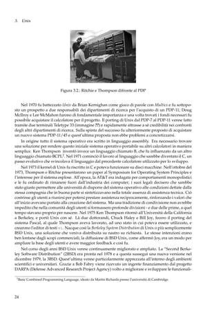3. Unix

Figura 3.2.: Ritchie e Thompson difronte al PDP
Nel 1970 fu battezzato Unix da Brian Kernighan come gioco di parole con Multics e fu sottoposto un prospetto a due responsabili dei dipartimenti di ricerca per l’acquisto di un PDP-11; Doug
McIlroy e Lee McMahon furono di fondamentale importanza e una volta trovati i fondi necessari fu
possibile acquistare il calcolatore per il progetto. Il porting di Unix dal PDP-7 al PDP-11 venne fatto
tramite due terminali Teletype 33 (immagine ??) e rapidamente attrasse a sè credibilità nei confronti
degli altri dipartimenti di ricerca. Sulla spinta del successo fu ulteriormente proposto di acquistare
un nuovo sistema PDP-11/45 e quest’ultima proposta non ebbe problemi a concretizzarsi.
In origine tutto il sistema operativo era scritto in linguaggio assembly. Era necessario trovare
una soluzione per rendere questo iniziale sistema operativo portabile su altri calcolatori in maniera
semplice. Ken Thompson inventò invece un linguaggio chiamato B, che fu inﬂuenzato da un altro
linguaggio chiamato BCPL2 . Nel 1971 cominciò il lavoro al linguaggio che sarebbe diventato il C, un
passo evolutivo che svincolava il linguaggio dal precedente calcolatore utilizzato per lo sviluppo.
Nel 1973 il kernel di Unix fu riscritto in C e poteva funzionare su dieci macchine. Nell’ottobre del
1973, Thompson e Ritchie presentarono un paper al Symposium for Operating System Principles e
l’interesse per il sistema esplose. All’epoca, la AT&T era indagata per comportamenti monopolistici
e le fu ordinato di rimanere fuori dall’industria dei computer; i suoi legali decisero che sarebbe
stato giusto permettere alle università di disporre del sistema operativo alle condizioni dettate dalla
stessa compagnia che in buona parte si sintetizzavano nella totale assenza di assistenza tecnica. Ciò
costrinse gli utenti a riunirsi per potersi prestare assistenza reciprocamente, rinforzando i valori che
all’inizio avevano portato alla creazione del sistema. Ma una tradizione di condivisione non avrebbe
impedito che nella comunità degli utenti si formassero profonde divisioni - e due delle prime, a quel
tempo stavano proprio per nascere. Nel 1975 Ken Thompson ritornò all’Università della California
a Berkeley, e portò Unix con sé. Là due dottorandi, Chuck Haley e Bill Joy, fecero il porting del
sistema Pascal, al quale Thompson aveva lavorato, ad uno stato in cui poteva essere utilizzato, e
crearono l’editor di testi vi. Nacque così la Berkeley System Distribution di Unix o più semplicemente
BSD Unix, una soluzione che veniva distribuita su nastro su richiesta. Le stesse intenzioni erano
ben lontane dagli scopi commerciali; la diffusione di BSD Unix, come affermò Joy, era un modo per
ampliare la base degli utenti e avere maggior feedback e così fu.
Nel corso degli anni BSD Unix venne continuamente migliorato e ampliato. La “Second Berkeley Software Distribution” (2BSD) era pronta nel 1978 e a questa susseguì una nuova versione nel
dicembre 1979, la 3BSD. Quest’ultima venne particolarmente apprezzata all’interno degli ambienti
scientiﬁci e universitari. Grazie a Bob Fabry viene ricevuto un ingente ﬁnanziamento dal progetto
DARPA (Defense Advanced Research Project Agency) volto a migliorare e sviluppare le funzionali2

Basic Combined Programming Language, ideato da Martin Richards presso l’università di Cambridge.

24

 