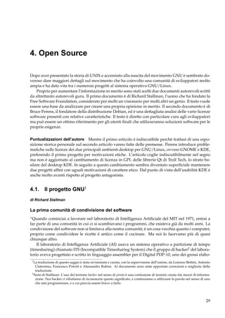 4. Open Source
Dopo aver presentato la storia di UNIX e accennato alla nascita del movimento GNU è sembrato doveroso dare maggiori dettagli sul movimento che ha coinvolto una comunità di sviluppatori molto
ampia e ha dato vita tra i numerosi progetti al sistema operativo GNU/Linux.
Proprio per aumentare l’informazione in merito sono stati scelti due documenti autorevoli scritti
da altrettanto autorevoli guru. Il primo documento è di Richard Stallman, l’uomo che ha fondato la
Free Software Foundation, considerato per molti un visionario per molti altri un genio. Il testo vuole
essere una base da analizzare per creare una propria opinione in merito. Il secondo documento è di
Bruce Perens, il fondatore della distribuzione Debian, ed è una dettagliata analisi delle varie licenze
software presenti con relative caratteristiche. Il testo è diretto con particolare cura agli sviluppatori
ma può essere un ottimo riferimento per gli utenti ﬁnali che utilizzeranno soluzioni software per le
proprie esigenze.
Puntualizzazioni dell’autore Mentre il primo articolo è indiscutibile perchè trattasi di una esposizione storica personale sul secondo articolo vanno fatte delle premesse. Perens introduce problematiche sulle licenze dei due principali ambienti desktop per GNU/Linux, ovvero GNOME e KDE,
preferendo il primo progetto per motivazioni etiche. L’articolo coglie indiscutibilmente nel segno
ma non è aggiornato al cambiamento di licenza in GPL delle librerie Qt di Troll Tech, lo strato basilare del desktop KDE. In seguito a questo cambiamento sembra diventato superﬁciale mantenere
due progetti afﬁni con uguali motivazioni di carattere etico. Dal punto di vista dell’usabilità KDE è
anche molto avanti rispetto al progetto antagonista.

4.1. Il progetto GNU1
di Richard Stallman

La prima comunità di condivisione del software
“Quando cominciai a lavorare nel laboratorio di Intelligenza Artiﬁciale del MIT nel 1971, entrai a
far parte di una comunità in cui ci si scambiavano i programmi, che esisteva già da molti anni. La
condivisione del software non si limitava alla nostra comunità; è un cosa vecchia quanto i computer,
proprio come condividere le ricette è antico come il cucinare. Ma noi lo facevamo più di quasi
chiunque altro.
Il laboratorio di Intelligenza Artiﬁciale (AI) usava un sistema operativo a partizione di tempo
(timesharing) chiamato ITS (Incompatible Timesharing System) che il gruppo di hacker2 del laboratorio aveva progettato e scritto in linguaggio assembler per il Digital PDP-10, uno dei grossi elabo1

La traduzione di questo saggio è stata revisionata e curata, con la supervisione dell’autore, da Lorenzo Bettini, Antonio
Cisternino, Francesco Potortì e Alessandro Rubini. Al documento sono state apportate correzioni e migliorie della
traduzione.
2
Nota di Stallman: L’uso del termine hacker nel senso di pirata è una confusione di termini creata dai mezzi di informazione. Noi hacker ci riﬁutiamo di riconoscere questo signiﬁcato, e continuiamo a utilizzare la parola nel senso di uno
che ami programmare, e a cui piaccia essere bravo a farlo.

29

 