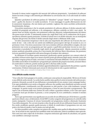 4.1. Il progetto GNU
lizzando lo stesso metro suggerito dal mercato del software proprietario. I produttori di software
hanno lavorato a lungo e attivamente per diffondere la convinzione che c’è un solo modo di vedere
la cosa.
Quando i produttori di software parlano di “difendere” i propri “diritti” o di “fermare la pirateria”, quello che dicono è in realtà secondario. Il vero messaggio in quelle affermazioni sta nelle assunzioni inespresse, che essi danno per scontate; vogliono che siano accettate acriticamente.
Esaminiamole, dunque.
Una prima assunzione è che le aziende produttrici di software abbiano il diritto naturale indiscutibile di proprietà sul software, e di conseguenza, abbiano controllo su tutti i suoi utenti. Se
questo fosse un diritto naturale, non potremmo sollevare obiezioni, indipendentemente dal danno
che possa recare ad altri. È interessante notare che, negli Stati Uniti, sia la costituzione che la giurisprudenza riﬁutano questa posizione: il diritto d’autore non è un diritto naturale, ma un monopolio
imposto dal governo che limita il diritto naturale degli utenti a effettuare delle copie.
Un’altra assunzione inespressa è che la sola cosa importante del software sia il lavoro che consente di fare - vale a dire che noi utenti non dobbiamo preoccuparci del tipo di società in cui ci è
permesso vivere. Una terza assunzione è che non avremmo software utilizzabile (o meglio, che non
potremmo mai avere un programma per fare questo o quell’altro particolare lavoro) se non riconoscessimo ai produttori il controllo sugli utenti di quel programmi. Questa assunzione avrebbe
potuto sembrare plausibile, prima che il movimento del software libero dimostrasse che possiamo
scrivere quantità di programmi utili senza bisogno di metterci dei catenacci.
Se riﬁutiamo di accettare queste assunzioni, giudicando queste questioni con comuni criteri di
moralità e di buon senso dopo aver messo al primo posto gli interessi degli utenti, tenendo conto che
gli utenti vengono prima di tutto, arriviamo a conclusioni del tutto differenti. Chi usa un calcolatore
dovrebbe essere libero di modiﬁcare i programmi per adattarli alle proprie necessità, ed essere libero
di condividere il software, poiché aiutare gli altri è alla base della società.
Non c’è modo in questa sede di trattare approfonditamente i ragionamenti che portano a questa
conclusione; il lettore interessato può cercare le informazioni in rete a questo indirizzo:
http://www.gnu.org/philosophy/why-free.html

Una difﬁcile scelta morale
“Una volta che il mio gruppo si fu sciolto, continuare come prima fu impossibile. Mi trovai di fronte
a una difﬁcile scelta morale. La scelta facile sarebbe stata quella di unirsi al mondo del software proprietario, ﬁrmando accordi di non-diffusione e promettendo di non aiutare i miei compagni hacker.
Con ogni probabilità avrei anche sviluppato software che sarebbe stato distribuito secondo accordi
di non-diffusione, contribuendo così alla pressione su altri perché a loro volta tradissero i propri
compagni. In questo modo avrei potuto guadagnare, e forse mi sarei divertito a programmare. Ma
sapevo che al termine della mia carriera mi sarei voltato a guardare indietro, avrei visto anni spesi
a costruire muri per dividere le persone, e avrei compreso di aver contribuito a rendere il mondo
peggiore.
Avevo già sperimentato cosa signiﬁcasse un accordo di non diffusione per chi lo ﬁrmava, quando
qualcuno riﬁutò a me e al laboratorio AI del MIT il codice sorgente del programma di controllo della
nostra stampante; l’assenza di alcune funzionalità nel programma rendeva oltremodo frustrante
l’uso della stampante. Per cui non mi potevo dire che gli accordi di non-diffusione fossero innocenti.
Ero molto arrabbiato quando quella persona si riﬁutò di condividere il programma con noi; non
potevo far ﬁnta di niente e fare lo stesso con tutti gli altri.
Un’altra possibile scelta, semplice ma spiacevole, sarebbe stata quella di abbandonare l’informatica. In tal modo le mie capacità non sarebbero state mal utilizzate, tuttavia sarebbero state sprecate.
Non sarei mai stato colpevole di dividere o imporre restrizioni agli utenti di calcolatori, ma queste
cose sarebbero comunque successe.

31

 