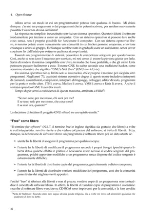 4. Open Source
Allora cercai un modo in cui un programmatore potesse fare qualcosa di buono. Mi chiesi
dunque: c’erano un programma o dei programmi che io potessi scrivere, per rendere nuovamente
possibile l’esistenza di una comunità?
La risposta era semplice: innanzitutto serviva un sistema operativo. Questo è difatti il software
fondamentale per iniziare a usare un computer. Con un sistema operativo si possono fare molte
cose; senza, non è proprio possibile far funzionare il computer. Con un sistema operativo libero, avremmo potuto avere nuovamente una comunità in cui hacker possono cooperare, e invitare
chiunque a unirsi al gruppo. E chiunque sarebbe stato in grado di usare un calcolatore, senza dover
cospirare ﬁn dall’inizio per sottrarre qualcosa ai propri amici.
Essendo un programmatore di sistemi, possedevo le competenze adeguate per questo lavoro.
Così, anche se non davo il successo per scontato, mi resi conto di essere la persona giusta per farlo.
Scelsi di rendere il sistema compatibile con Unix, in modo che fosse portabile, e che gli utenti Unix
potessero passare facilmente a esso. Il nome GNU fu scelto secondo una tradizione hacker, come
acronimo ricorsivo che signiﬁca “GNU’s Not Unix” (GNU non è Unix).
Un sistema operativo non si limita solo al suo nucleo, che è proprio il minimo per eseguire altri
programmi. Negli anni ’70, qualsiasi sistema operativo degno di questo nome includeva interpreti
di comandi, assemblatori, compilatori, interpreti di linguaggi, debugger, editor di testo, programmi
per la posta e molto altro. ITS li aveva, Multics li aveva, VMS li aveva e Unix li aveva. Anche il
sistema operativo GNU li avrebbe avuti.
Tempo dopo venni a conoscenza di questa massima, attribuita a Hillel3 :
“Se non sono per me stesso, chi sarà per me?
E se sono solo per me stesso, che cosa sono?
E se non ora, quando?”
La decisione di iniziare il progetto GNU si basò su uno spirito simile.”

“Free” come libero
“Il termine free software” (N.d.T. il termine free in inglese signiﬁca sia gratuito che libero) a volte
è mal interpretato: non ha niente a che vedere col prezzo del software; si tratta di libertà. Ecco,
dunque, la deﬁnizione di software libero: un programma è software libero per un dato utente se:
¢ utente ha la libertà di eseguire il programma per qualsiasi scopo;
¢ l’utente ha la libertà di modiﬁcare il programma secondo i propri bisogni (perché questa li-

bertà abbia qualche effetto in pratica, è necessario avere accesso al codice sorgente del programma, poiché apportare modiﬁche a un programma senza disporre del codice sorgente è
estremamente difﬁcile);
¢ l’utente ha la libertà di distribuire copie del programma, gratuitamente o dietro compenso;
¢ l’utente ha la libertà di distribuire versioni modiﬁcate del programma, così che la comunità

possa fruire dei miglioramenti apportati.
Poiché “free” si riferisce alla libertà e non al prezzo, vendere copie di un programma non contraddice il concetto di software libero. In effetti, la libertà di vendere copie di programmi è essenziale:
raccolte di software libero vendute su CD-ROM sono importanti per la comunità, e la loro vendita
3

Nota di Stallman: Essendo ateo, non seguo alcuna guida religiosa, ma a volte mi trovo ad ammirare qualcosa che
qualcuno di loro ha detto.

32

 