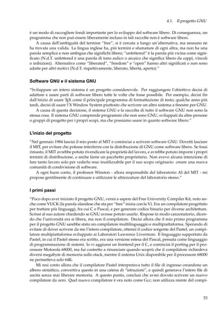 4.1. Il progetto GNU
è un modo di raccogliere fondi importante per lo sviluppo del software libero. Di conseguenza, un
programma che non può essere liberamente incluso in tali raccolte non è software libero.
A causa dell’ambiguità del termine “free”, si è cercata a lungo un’alternativa, ma nessuno ne
ha trovata una valida. La lingua inglese ha, più termini e sfumature di ogni altra, ma non ha una
parola semplice e non ambigua che signiﬁchi libero; “unfettered” è la parola più vicina come signiﬁcato (N.d.T. unfettered è una parola di tono aulico o arcaico che signiﬁca libero da ceppi, vincoli
o inibizioni). Alternative come “liberated”, “freedom” e “open” hanno altri signiﬁcati o non sono
adatte per altri motivi (N.d.T. rispettivamente, liberato, libertà, aperto).”

Software GNU e il sistema GNU
“Sviluppare un intero sistema è un progetto considerevole. Per raggiungere l’obiettivo decisi di
adattare e usare parti di software libero tutte le volte che fosse possibile. Per esempio, decisi ﬁn
dall’inizio di usare TEX come il principale programma di formattazione di testo; qualche anno più
tardi, decisi di usare l’X Window System piuttosto che scrivere un altro sistema a ﬁnestre per GNU.
A causa di questa decisione, il sistema GNU e la raccolta di tutto il software GNU non sono la
stessa cosa. Il sistema GNU comprende programmi che non sono GNU, sviluppati da altre persone
o gruppi di progetto per i propri scopi, ma che possiamo usare in quanto software libero.”

L’inizio del progetto
“Nel gennaio 1984 lasciai il mio posto al MIT e cominciai a scrivere software GNU. Dovetti lasciare
il MIT, per evitare che potesse interferire con la distribuzione di GNU come software libero. Se fossi
rimasto, il MIT avrebbe potuto rivendicare la proprietà del lavoro, e avrebbe potuto imporre i propri
termini di distribuzione, o anche farne un pacchetto proprietario. Non avevo alcuna intenzione di
fare tanto lavoro solo per vederlo reso inutilizzabile per il suo scopo originario: creare una nuova
comunità di condivisione di software.
A ogni buon conto, il professor Winston - allora responsabile del laboratorio AI del MIT - mi
propose gentilmente di continuare a utilizzare le attrezzature del laboratorio stesso.”

I primi passi
“Poco dopo aver iniziato il progetto GNU, venni a sapere del Free University Compiler Kit, noto anche come VUCK (la parola olandese che sta per “free” inizia con la V). Era un compilatore progettato
per trattare più linguaggi, fra cui C e Pascal, e per generare codice binario per diverse architetture.
Scrissi al suo autore chiedendo se GNU avesse potuto usarlo. Rispose in modo canzonatorio, dicendo che l’università era sì libera, ma non il compilatore. Decisi allora che il mio primo programma
per il progetto GNU sarebbe stato un compilatore multilinguaggio e multipiattaforma. Sperando di
evitare di dover scrivere da me l’intero compilatore, ottenni il codice sorgente del Pastel, un compilatore multipiattaforma sviluppato ai Laboratori Lawrence Livermore. Il linguaggio supportato da
Pastel, in cui il Pastel stesso era scritto, era una versione estesa del Pascal, pensata come linguaggio
di programmazione di sistemi. Io vi aggiunsi un frontend per il C, e cominciai il porting per il processore Motorola 68000, ma fui costretto a rinunciare quando scoprii che il compilatore richiedeva
diversi megabyte di memoria sullo stack, mentre il sistema Unix disponibile per il processore 68000
ne permetteva solo 64K.
Mi resi conto allora che il compilatore Pastel interpretava tutto il ﬁle di ingresso creandone un
albero sintattico, convertiva questo in una catena di “istruzioni”, e quindi generava l’intero ﬁle di
uscita senza mai liberare memoria. A questo punto, conclusi che avrei dovuto scrivere un nuovo
compilatore da zero. Quel nuovo compilatore è ora noto come Gcc; non utilizza niente del compi-

33

 