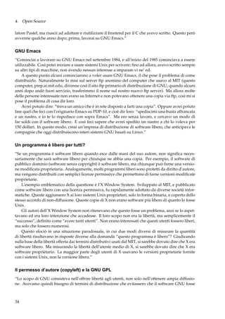 4. Open Source
latore Pastel, ma riuscii ad adattare e riutilizzare il frontend per il C che avevo scritto. Questo però
avvenne qualche anno dopo; prima, lavorai su GNU Emacs.”

GNU Emacs
“Cominciai a lavorare su GNU Emacs nel settembre 1984, e all’inizio del 1985 cominciava a essere
utilizzabile. Così potei iniziare a usare sistemi Unix per scrivere; ﬁno ad allora, avevo scritto sempre
su altri tipi di macchine, non avendo nessun interesse a imparare vi ne’ ed.
A questo punto alcuni cominciarono a voler usare GNU Emacs, il che pose il problema di come
distribuirlo. Naturalmente lo misi sul server ftp anonimo del computer che usavo al MIT (questo
computer, prep.ai.mit.edu, divenne così il sito ftp primario di distribuzione di GNU; quando alcuni
anni dopo andò fuori servizio, trasferimmo il nome sul nostro nuovo ftp server). Ma allora molte
delle persone interessate non erano su Internet e non potevano ottenere una copia via ftp, così mi si
pose il problema di cosa dir loro.
Avrei potuto dire: “trova un amico che è in rete disposto a farti una copia”. Oppure avrei potuto
fare quel che feci con l’originario Emacs su PDP-10, e cioè dir loro: “spediscimi una busta affrancata
e un nastro, e io te lo rispedisco con sopra Emacs”. Ma ero senza lavoro, e cercavo un modo di
far soldi con il software libero. E così feci sapere che avrei spedito un nastro a chi lo voleva per
150 dollari. In questo modo, creai un’impresa di distribuzione di software libero, che anticipava le
compagnie che oggi distribuiscono interi sistemi GNU basati su Linux.”

Un programma è libero per tutti?
“Se un programma è software libero quando esce dalle mani del suo autore, non signiﬁca necessariamente che sarà software libero per chiunque ne abbia una copia. Per esempio, il software di
pubblico dominio (software senza copyright) è software libero, ma chiunque può farne una versione modiﬁcata proprietaria. Analogamente, molti programmi liberi sono protetti da diritto d’autore,
ma vengono distribuiti con semplici licenze permissive che permettono di farne versioni modiﬁcate
proprietarie.
L’esempio emblematico della questione è l’X Window System. Sviluppato al MIT, e pubblicato
come software libero con una licenza permissiva, fu rapidamente adottato da diverse società informatiche. Queste aggiunsero X ai loro sistemi Unix proprietari, solo in forma binaria, e coperto dello
stesso accordo di non-diffusione. Queste copie di X non erano software più libero di quanto lo fosse
Unix.
Gli autori dell’X Window System non ritenevano che questo fosse un problema, anzi se lo aspettavano ed era loro intenzione che accadesse. Il loro scopo non era la libertà, ma semplicemente il
“successo”, deﬁnito come “avere tanti utenti”. Non erano interessati che questi utenti fossero liberi,
ma solo che fossero numerosi.
Questo sfociò in una situazione paradossale, in cui due modi diversi di misurare la quantità
di libertà risultavano in risposte diverse alla domanda “questo programma è libero”? Giudicando
sulla base della libertà offerta dai termini distributivi usati dal MIT, si sarebbe dovuto dire che X era
software libero. Ma misurando la libertà dell’utente medio di X, si sarebbe dovuto dire che X era
software proprietario. La maggior parte degli utenti di X usavano le versioni proprietarie fornite
con i sistemi Unix, non la versione libera.”

Il permesso d’autore (copyleft) e la GNU GPL
“Lo scopo di GNU consisteva nell’offrire libertà agli utenti, non solo nell’ottenere ampia diffusione. Avevamo quindi bisogno di termini di distribuzione che evitassero che il software GNU fosse

34

 