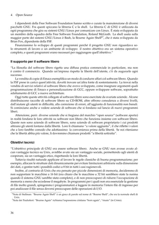4. Open Source
I dipendenti della Free Software Foundation hanno scritto e curato la manutenzione di diversi
pacchetti GNU. Fra questi spiccano la libreria C e la shell. La libreria C di GNU è utilizzata da
ogni programma che gira su sistemi GNU/Linux per comunicare con Linux. È stata sviluppata da
un membro della squadra della Free Software Foundation, Roland McGrath. La shell usata sulla
maggior parte dei sistemi GNU/Linux è Bash, la Bourne Again Shell67 , che è stata sviluppata da
Brian Fox, dipendente della FSF.
Finanziammo lo sviluppo di questi programmi perché il progetto GNU non riguardava solo strumenti di lavoro o un ambiente di sviluppo: il nostro obiettivo era un sistema operativo
completo, e questi programmi erano necessari per raggiungere quell’obiettivo.”

Il supporto per il software libero
“La ﬁlosoﬁa del software libero rigetta una diffusa pratica commerciale in particolare, ma non
è contro il commercio. Quando un’impresa rispetta la libertà dell’utente, c’è da augurarle ogni
successo.
La vendita di copie di Emacs esempliﬁca un modo di condurre affari col software libero. Quando
la FSF prese in carico quest’attività, dovetti trovare un’altra fonte di sostentamento. La trovai nella
vendita di servizi relativi al software libero che avevo sviluppato, come insegnare argomenti quali
programmazione di Emacs e personalizzazione di GCC, oppure sviluppare software, soprattutto
adattamento di GCC a nuove architetture.
Oggi tutte queste attività collegate al software libero sono esercitate da svariate aziende. Alcune
distribuiscono raccolte di software libero su CD-ROM, altre offrono consulenza a diversi livelli,
dall’aiutare gli utenti in difﬁcoltà, alla correzione di errori, all’aggiunta di funzionalità non banali.
Si cominciano anche a vedere aziende di software che si fondano sul lancio di nuovi programmi
liberi.
Attenzione, però: diverse aziende che si fregiano del marchio “open source” (software aperto)
in realtà fondano le loro attività su software non libero che funziona insieme con software libero.
Queste non sono aziende di software libero, sono aziende di software proprietario i cui prodotti
attirano gli utenti lontano dalla libertà. Loro li chiamano “a valore aggiunto”, il che riﬂette i valori
che a loro farebbe comodo che adottassimo: la convenienza prima della libertà. Se noi riteniamo
che la libertà abbia più valore, li dovremmo chiamare prodotti “a libertà sottratta”.

Obiettivi tecnici
“L’obiettivo principale di GNU era essere software libero. Anche se GNU non avesse avuto alcun vantaggio tecnico su Unix, avrebbe avuto sia un vantaggio sociale, permettendo agli utenti di
cooperare, sia un vantaggio etico, rispettando la loro libertà.
Tuttavia risultò naturale applicare al lavoro le regole classiche di buona programmazione; per
esempio, allocare le strutture dati dinamicamente per evitare limitazioni arbitrarie sulla dimensione
dei dati, o gestire tutti i possibili codici a 8 bit in tutti i casi ragionevoli.
Inoltre, al contrario di Unix che era pensato per piccole dimensioni di memoria, decidemmo di
non supportare le macchine a 16 bit (era chiaro che le macchine a 32 bit sarebbero state la norma
quando il sistema GNU sarebbe stato completo), e di non preoccuparci di ridurre l’occupazione di
memoria a meno che eccedesse il megabyte. In programmi per i quali non era essenziale la gestione
di ﬁle molto grandi, spingemmo i programmatori a leggere in memoria l’intero ﬁle di ingresso per
poi analizzare il ﬁle senza doversi preoccupare delle operazioni di I/O.
6

Nota di Stallman: “Bourne Again Shell” è un gioco di parole sul nome di “Bourne Shell”, che era la normale shell di
Unix.
7
Nota dei Traduttori: “Bourne Again” richiama l’espressione cristiana “born again”, “rinato” (in Cristo).

36

 