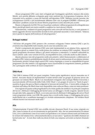 4.1. Il progetto GNU
Alcuni programmi GNU sono stati sviluppati per fronteggiare speciﬁche minacce alla nostra
libertà: ecco perché abbiamo sviluppato gzip come sostituto per il programma Compress, che la
comunità aveva perduto a causa dei brevetti sull’algoritmo LZW. Abbiamo trovato persone che
sviluppassero LessTif, e più recentemente abbiamo dato vita ai progetti GNOME e Harmony per
affrontare i problemi causati da alcune librerie proprietarie (come descritto più avanti).
Stiamo sviluppando la GNU Privacy Guard per sostituire i diffusi programmi di crittograﬁa non
liberi, perché gli utenti non siano costretti a scegliere tra riservatezza e libertà.
Naturalmente, i redattori di questi programmi sono coinvolti nel loro lavoro, e varie persone vi
hanno aggiunto diverse funzionalità secondo le loro personali necessità e i loro interessi. Tuttavia
non è questa la ragione dell’esistenza di tali programmi.”

Sviluppi inattesi
“All’inizio del progetto GNU pensavo che avremmo sviluppato l’intero sistema GNU e poi lo
avremmo reso disponibile tutto insieme, ma le cose non andarono così.
Poiché i componenti del sistema GNU sono stati implementati su un sistema Unix, ognuno di
essi poteva girare su sistemi Unix molto prima che esistesse un sistema GNU completo. Alcuni di
questi programmi divennero diffusi e gli utenti iniziarono a estenderli e a renderli utilizzabili su
nuovi sistemi: sulle varie versioni di Unix, incompatibili tra loro, e talvolta anche su altri sistemi.
Questo processo rese tali programmi molto più potenti e attirò ﬁnanziamenti e collaboratori al
progetto GNU; tuttavia probabilmente ritardò di alcuni anni la realizzazione di un sistema minimo
funzionante, perché il tempo degli autori GNU veniva impiegato a curare la compatibilità di questi
programmi con altri sistemi e ad aggiungere nuove funzionalità ai componenti esistenti, piuttosto
che a proseguire nella scrittura di nuovi componenti.”

GNU-Hurd
“Nel 1990 il sistema GNU era quasi completo, l’unica parte signiﬁcativa ancora mancante era il
kernel. Avevamo deciso di implementare il nostro kernel come un gruppo di processi server che
girassero sul sistema Mach. Mach è un microkernel sviluppato alla Carnegie Mellon University e
successivamente all’Università dello Utah; GNU Hurd è un gruppo di server (o “herd of gnus”:
mandria di gnu) che gira su Mach svolgendo le funzioni del kernel Unix. L’inizio dello sviluppo fu
ritardato nell’attesa che Mach fosse reso disponibile come software libero, come era stato promesso.
Una ragione di questa scelta progettuale fu di evitare quella che sembrava la parte più complessa
del lavoro: effettuare il debugging del kernel senza un debugger a livello sorgente. Questo lavoro
era già stato fatto, appunto in Mach, e avevamo previsto di effettuare il debugging dei server Hurd
come programmi utente, con GDB. Ma questa fase si rivelò molto lunga, e il debugging dei server
multi-thread che si scambiano messaggi si è rivelato estremamente complesso. Per rendere Hurd
robusto furono così necessari molti anni.”

Alix
“Originariamente il kernel GNU non avrebbe dovuto chiamarsi Hurd; il suo nome originale era
Alix, come la donna di cui ero innamorato in quel periodo. Alix, che era amministratrice di sistemi
Unix, aveva sottolineato come il suo nome corrispondesse a un comune schema usato per battezzare
le versioni del sistema Unix: scherzosamente diceva ai suoi amici: “qualcuno dovrebbe chiamare un
kernel come me”. Io non dissi nulla ma decisi di farle una sorpresa scrivendo un kernel chiamato
Alix.

39

 