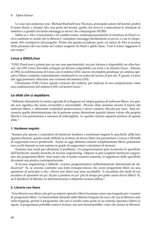 4. Open Source
Le cose non andarono così. Michael Bushnell (ora Thomas), principale autore del kernel, preferì
il nome Hurd, e chiamò Alix una parte del kernel, quella che serviva a intercettare le chiamate di
sistema e a gestirle inviando messaggi ai server che compongono HURD.
Inﬁne io e Alix ci lasciammo e lei cambiò nome; contemporaneamente la struttura di Hurd veniva cambiata in modo che la libreria C mandasse messaggi direttamente ai server, e così il componente Alix scomparve dal progetto. Prima che questo accadesse, però, un amico di Alix si accorse
della presenza del suo nome nel codice sorgente di Hurd e glielo disse. Così il nome raggiunse il
suo scopo.”

Linux e GNU/Linux
“GNU Hurd non è pronto per un uso non sperimentale, ma per fortuna è disponibile un altro kernel: nel 1991 Linus Torvalds sviluppò un Kernel compatibile con Unix e lo chiamò Linux. Attorno
al 1992, la combinazione di Linux con il sistema GNU ancora incompleto produsse un sistema operativo libero completo (naturalmente combinarli fu un notevole lavoro di per sé). È grazie a Linux
che oggi possiamo utilizzare una versione del sistema GNU.
Chiamiamo GNU/Linux questa versione del sistema, per indicare la sua composizione come
una combinazione del sistema GNU col kernel Linux.”

Le sﬁde che ci aspettano
“Abbiamo dimostrato la nostra capacità di sviluppare un’ampia gamma di software libero, ma questo non signiﬁca che siamo invincibili e inarrestabili. Diverse sﬁde rendono incerto il futuro del
software libero, e affrontarle richiederà perseveranza e sforzi costanti, talvolta per anni. Sarà necessaria quella determinazione che le persone sanno dimostrare quando danno valore alla propria
libertà e non permettono a nessuno di sottrargliela. Le quattro sezioni seguenti parlano di queste
sﬁde.”
1. Hardware segreto
“Sempre più spesso, i costruttori di hardware tendono a mantenere segrete le speciﬁche delle loro
apparecchiature; questo rende difﬁcile la scrittura di driver liberi che permettano a Linux e XFree86
di supportare nuove periferiche. Anche se oggi abbiamo sistemi completamente liberi, potremmo
non averli domani se non saremo in grado di supportare i calcolatori di domani.
Esistono due modi per affrontare il problema. Un programmatore può ricostruire le speciﬁche
dell’hardware usando tecniche di reverse engineering. Oppure si può scegliere hardware supportato dai programmi liberi: man mano che il nostro numero aumenta, la segretezza delle speciﬁche
diventerà una pratica controproducente.
Il reverse engineering è difﬁcile: avremo programmatori sufﬁcientemente determinati da dedicarvisi? Sì, se avremo costruito una forte consapevolezza che avere programmi liberi sia una
questione di principio e che i driver non liberi non sono accettabili. E succederà che molti di noi
accettino di spendere un po’ di più o perdere un po’ più di tempo per poter usare driver liberi? Sì,
se il desiderio di libertà e la determinazione a ottenerla saranno diffusi.”
2. Librerie non libere
“Una libreria non libera che giri su sistemi operativi liberi funziona come una trappola per i creatori
di programmi liberi. Le funzionalità attraenti della libreria fungono da esca; chi usa la libreria cade
nella trappola, perché il programma che crea è inutile come parte di un sistema operativo libero (a
rigore, il programma potrebbe esservi incluso, ma non funzionerebbe, visto che manca la libreria).

40

 
