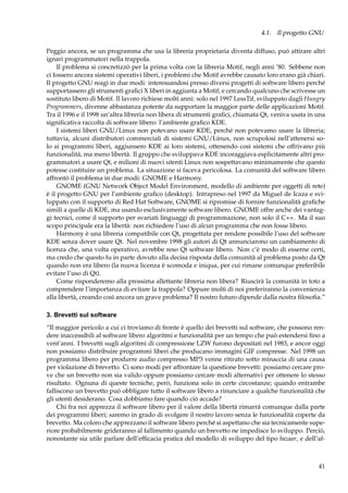 4.1. Il progetto GNU
Peggio ancora, se un programma che usa la libreria proprietaria diventa diffuso, può attirare altri
ignari programmatori nella trappola.
Il problema si concretizzò per la prima volta con la libreria Motif, negli anni ’80. Sebbene non
ci fossero ancora sistemi operativi liberi, i problemi che Motif avrebbe causato loro erano già chiari.
Il progetto GNU reagì in due modi: interessandosi presso diversi progetti di software libero perché
supportassero gli strumenti graﬁci X liberi in aggiunta a Motif, e cercando qualcuno che scrivesse un
sostituto libero di Motif. Il lavoro richiese molti anni: solo nel 1997 LessTif, sviluppato dagli Hungry
Programmers, divenne abbastanza potente da supportare la maggior parte delle applicazioni Motif.
Tra il 1996 e il 1998 un’altra libreria non libera di strumenti graﬁci, chiamata Qt, veniva usata in una
signiﬁcativa raccolta di software libero: l’ambiente graﬁco KDE.
I sistemi liberi GNU/Linux non potevano usare KDE, perché non potevamo usare la libreria;
tuttavia, alcuni distributori commerciali di sistemi GNU/Linux, non scrupolosi nell’attenersi solo ai programmi liberi, aggiunsero KDE ai loro sistemi, ottenendo così sistemi che offrivano più
funzionalità, ma meno libertà. Il gruppo che sviluppava KDE incoraggiava esplicitamente altri programmatori a usare Qt, e milioni di nuovi utenti Linux non sospettavano minimamente che questo
potesse costituire un problema. La situazione si faceva pericolosa. La comunità del software libero
affrontò il problema in due modi: GNOME e Harmony.
GNOME (GNU Network Object Model Environment, modello di ambiente per oggetti di rete)
è il progetto GNU per l’ambiente graﬁco (desktop). Intrapreso nel 1997 da Miguel de Icaza e sviluppato con il supporto di Red Hat Software, GNOME si ripromise di fornire funzionalità graﬁche
simili a quelle di KDE, ma usando esclusivamente software libero. GNOME offre anche dei vantaggi tecnici, come il supporto per svariati linguaggi di programmazione, non solo il C++. Ma il suo
scopo principale era la libertà: non richiedere l’uso di alcun programma che non fosse libero.
Harmony è una libreria compatibile con Qt, progettata per rendere possibile l’uso del software
KDE senza dover usare Qt. Nel novembre 1998 gli autori di Qt annunciarono un cambiamento di
licenza che, una volta operativo, avrebbe reso Qt software libero. Non c’è modo di esserne certi,
ma credo che questo fu in parte dovuto alla decisa risposta della comunità al problema posto da Qt
quando non era libero (la nuova licenza è scomoda e iniqua, per cui rimane comunque preferibile
evitare l’uso di Qt).
Come risponderemo alla prossima allettante libreria non libera? Riuscirà la comunità in toto a
comprendere l’importanza di evitare la trappola? Oppure molti di noi preferiranno la convenienza
alla libertà, creando così ancora un grave problema? Il nostro futuro dipende dalla nostra ﬁlosoﬁa.”
3. Brevetti sul software
“Il maggior pericolo a cui ci troviamo di fronte è quello dei brevetti sul software, che possono rendere inaccessibili al software libero algoritmi e funzionalità per un tempo che può estendersi ﬁno a
vent’anni. I brevetti sugli algoritmi di compressione LZW furono depositati nel 1983, e ancor oggi
non possiamo distribuire programmi liberi che producano immagini GIF compresse. Nel 1998 un
programma libero per produrre audio compresso MP3 venne ritirato sotto minaccia di una causa
per violazione di brevetto. Ci sono modi per affrontare la questione brevetti: possiamo cercare prove che un brevetto non sia valido oppure possiamo cercare modi alternativi per ottenere lo stesso
risultato. Ognuna di queste tecniche, però, funziona solo in certe circostanze; quando entrambe
falliscono un brevetto può obbligare tutto il software libero a rinunciare a qualche funzionalità che
gli utenti desiderano. Cosa dobbiamo fare quando ciò accade?
Chi fra noi apprezza il software libero per il valore della libertà rimarrà comunque dalla parte
dei programmi liberi; saremo in grado di svolgere il nostro lavoro senza le funzionalità coperte da
brevetto. Ma coloro che apprezzano il software libero perché si aspettano che sia tecnicamente superiore probabilmente grideranno al fallimento quando un brevetto ne impedisce lo sviluppo. Perciò,
nonostante sia utile parlare dell’efﬁcacia pratica del modello di sviluppo del tipo bazaar, e dell’af-

41

 