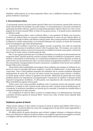 4. Open Source
ﬁdabilità e della potenza di un dato programma libero, non ci dobbiamo fermare qui; dobbiamo
parlare di libertà e di principi.”
4. Documentazione libera
“La più grande carenza nei nostri sistemi operativi liberi non è nel software, quanto nella carenza di
buoni manuali liberi da includere nei nostri sistemi. La documentazione è una parte essenziale di
qualunque pacchetto software; quando un importante pacchetto software libero non viene accompagnato da un buon manuale libero si tratta di una grossa lacuna. E di queste lacune attualmente
ne abbiamo molte.
La documentazione libera, come il software libero, è una questione di libertà, non di prezzo.
Il criterio per deﬁnire libero un manuale è fondamentalmente lo stesso che per deﬁnire libero un
programma: si tratta di offrire certe libertà a tutti gli utenti. Deve essere permessa la ridistribuzione
(compresa la vendita commerciale), sia in formato elettronico che cartaceo, in modo che il manuale
possa accompagnare ogni copia del programma.
Autorizzare la modiﬁca è anch’esso un aspetto cruciale; in generale, non credo sia essenziale
permettere alle persone di modiﬁcare articoli e libri di qualsiasi tipo. Per esempio, non credo che
voi o io dobbiamo sentirci in dovere di autorizzare la modiﬁca di articoli come questo, articoli che
descrivono le nostre azioni e il nostro punto di vista.
Ma c’è una ragione particolare per cui la libertà di modiﬁca è cruciale per la documentazione dei
programmi liberi. Quando qualcuno esercita il proprio diritto di modiﬁcare il programma, aumentandone o alterandone le funzionalità, se è coscienzioso modiﬁcherà anche il manuale, in modo da
poter fornire una documentazione utile e accurata insieme al programma modiﬁcato. Un manuale
che non permetta ai programmatori di essere coscienziosi e completare il loro lavoro non soddisfa i
bisogni della nostra comunità.
Alcuni limiti sulla modiﬁcabilità non pongono alcun problema; per esempio, le richieste di conservare la nota di copyright dell’autore originale, i termini di distribuzione e la lista degli autori
vanno bene. Non ci sono problemi nemmeno nel richiedere che le versioni modiﬁcate dichiarino
esplicitamente di essere tali, così pure che intere sezioni non possano essere rimosse o modiﬁcate, ﬁnché queste sezioni vertono su questioni non tecniche. Restrizioni di questo tipo non creano
problemi perché non impediscono al programmatore coscienzioso di adattare il manuale perché
rispecchi il programma modiﬁcato. In altre parole, non impediscono alla comunità del software
libero di beneﬁciare appieno del manuale.
D’altro canto, deve essere possibile modiﬁcare tutto il contenuto tecnico del manuale e poter
distribuire il risultato in tutti i formati usuali, attraverso tutti i normali canali di distribuzione; diversamente, le restrizioni creerebbero un ostacolo per la comunità, il manuale non sarebbe libero e
avremmo bisogno di un altro manuale.
Gli sviluppatori di software libero avranno la consapevolezza e la determinazione necessarie
a produrre un’intera gamma di manuali liberi? Ancora una volta, il nostro futuro dipende dalla
nostra ﬁlosoﬁa.”

Dobbiamo parlare di libertà
“Stime recenti valutano in dieci milioni il numero di utenti di sistemi quali Debian GNU/Linux e
Red Hat Linux. Il software libero ha creato tali vantaggi pratici che gli utenti stanno approdando a
esso per pure ragioni pratiche.
Gli effetti positivi di questa situazione sono evidenti: maggior interesse a sviluppare software
libero, più clienti per le imprese di software libero e una migliore capacità di incoraggiare le aziende
a sviluppare software commerciale libero invece che prodotti software proprietari.

42

 