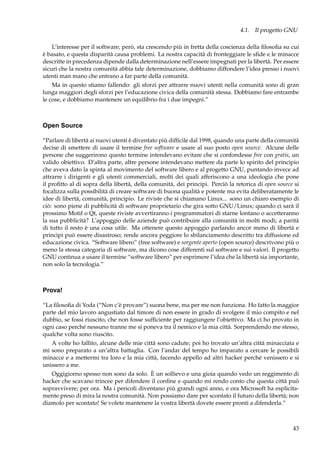 4.1. Il progetto GNU
L’interesse per il software, però, sta crescendo più in fretta della coscienza della ﬁlosoﬁa su cui
è basato, e questa disparità causa problemi. La nostra capacità di fronteggiare le sﬁde e le minacce
descritte in precedenza dipende dalla determinazione nell’essere impegnati per la libertà. Per essere
sicuri che la nostra comunità abbia tale determinazione, dobbiamo diffondere l’idea presso i nuovi
utenti man mano che entrano a far parte della comunità.
Ma in questo stiamo fallendo: gli sforzi per attrarre nuovi utenti nella comunità sono di gran
lunga maggiori degli sforzi per l’educazione civica della comunità stessa. Dobbiamo fare entrambe
le cose, e dobbiamo mantenere un equilibrio fra i due impegni.”

Open Source
“Parlare di libertà ai nuovi utenti è diventato più difﬁcile dal 1998, quando una parte della comunità
decise di smettere di usare il termine free software e usare al suo posto open source. Alcune delle
persone che suggerirono questo termine intendevano evitare che si confondesse free con gratis, un
valido obiettivo. D’altra parte, altre persone intendevano mettere da parte lo spirito del principio
che aveva dato la spinta al movimento del software libero e al progetto GNU, puntando invece ad
attrarre i dirigenti e gli utenti commerciali, molti dei quali afferiscono a una ideologia che pone
il proﬁtto al di sopra della libertà, della comunità, dei principi. Perciò la retorica di open source si
focalizza sulla possibilità di creare software di buona qualità e potente ma evita deliberatamente le
idee di libertà, comunità, principio. Le riviste che si chiamano Linux... sono un chiaro esempio di
ciò: sono piene di pubblicità di software proprietario che gira sotto GNU/Linux; quando ci sarà il
prossimo Motif o Qt, queste riviste avvertiranno i programmatori di starne lontano o accetteranno
la sua pubblicità? L’appoggio delle aziende può contribuire alla comunità in molti modi; a parità
di tutto il resto è una cosa utile. Ma ottenere questo appoggio parlando ancor meno di libertà e
principi può essere disastroso; rende ancora peggiore lo sbilanciamento descritto tra diffusione ed
educazione civica. “Software libero” (free software) e sorgente aperto (open source) descrivono più o
meno la stessa categoria di software, ma dicono cose differenti sul software e sui valori. Il progetto
GNU continua a usare il termine “software libero” per esprimere l’idea che la libertà sia importante,
non solo la tecnologia.”

Prova!
“La ﬁlosoﬁa di Yoda (“Non c’è provare”) suona bene, ma per me non funziona. Ho fatto la maggior
parte del mio lavoro angustiato dal timore di non essere in grado di svolgere il mio compito e nel
dubbio, se fossi riuscito, che non fosse sufﬁciente per raggiungere l’obiettivo. Ma ci ho provato in
ogni caso perché nessuno tranne me si poneva tra il nemico e la mia città. Sorprendendo me stesso,
qualche volta sono riuscito.
A volte ho fallito, alcune delle mie città sono cadute; poi ho trovato un’altra città minacciata e
mi sono preparato a un’altra battaglia. Con l’andar del tempo ho imparato a cercare le possibili
minacce e a mettermi tra loro e la mia città, facendo appello ad altri hacker perché venissero e si
unissero a me.
Oggigiorno spesso non sono da solo. È un sollievo e una gioia quando vedo un reggimento di
hacker che scavano trincee per difendere il conﬁne e quando mi rendo conto che questa città può
sopravvivere; per ora. Ma i pericoli diventano più grandi ogni anno, e ora Microsoft ha esplicitamente preso di mira la nostra comunità. Non possiamo dare per scontato il futuro della libertà; non
diamolo per scontato! Se volete mantenere la vostra libertà dovete essere pronti a difenderla.”

43

 