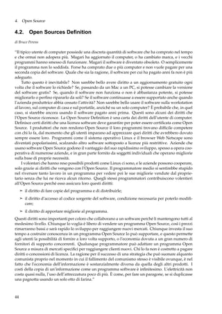 4. Open Source

4.2. Open Sources Deﬁnition
di Bruce Perens

“Il tipico utente di computer possiede una discreta quantità di software che ha comprato nel tempo
e che ormai non adopera più. Magari ha aggiornato il computer, o ha cambiato marca, e i vecchi
programmi hanno smesso di funzionare. Magari il software è diventato obsoleto. O semplicemente
il programma non lo soddisfa. Forse ha comprato due o più computer e non vuole pagare per una
seconda copia del software. Quale che sia la ragione, il software per cui ha pagato anni fa non è più
adeguato.
Tutto questo è inevitabile? Non sarebbe bello avere diritto a un aggiornamento gratuito ogni
volta che il software lo richiede? Se, passando da un Mac a un PC, si potesse cambiare la versione
del software gratis? Se, quando il software non funziona o non è abbastanza potente, si potesse
migliorarlo o perﬁno ripararlo da soli? Se il software continuasse a essere supportato anche quando
l’azienda produttrice abbia cessato l’attività? Non sarebbe bello usare il software sulla workstation
al lavoro, sul computer di casa e sul portatile, anziché su un solo computer? È probabile che, in quel
caso, si starebbe ancora usando il software pagato anni prima. Questi sono alcuni dei diritti che
l’Open Source riconosce. La Open Source Deﬁnition è una carta dei diritti dell’utente di computer.
Deﬁnisce certi diritti che una licenza software deve garantire per poter essere certiﬁcata come Open
Source. I produttori che non rendono Open Source il loro programmi trovano difﬁcile competere
con chi lo fa, dal momento che gli utenti imparano ad apprezzare quei diritti che avrebbero dovuto
sempre essere loro. Programmi come il sistema operativo Linux e il browser Web Netscape sono
diventati popolarissimi, scalzando altro software sottoposto a licenze più restrittive. Aziende che
usano software Open Source godono il vantaggio del suo rapidissimo sviluppo, spesso a opera cooperativa di numerose aziende, e in gran parte fornito da soggetti individuali che operano migliorie
sulla base di proprie necessità.
I volontari che hanno reso possibili prodotti come Linux ci sono, e le aziende possono cooperare,
solo grazie ai diritti che vengono con l’Open Source. Il programmatore medio si sentirebbe stupido
nel riversare tanto lavoro in un programma per vedere poi le sue migliorie vendute dal proprietario senza che lui ne riceva alcun ritorno. Quegli stessi programmatori contribuiscono volentieri
all’Open Source perché esso assicura loro questi diritti:
¢ il diritto di fare copie del programma e di distribuirle;
¢ il diritto d’accesso al codice sorgente del software, condizione necessaria per poterlo modiﬁ-

care;
¢ il diritto di apportare migliorie al programma.

Questi diritti sono importanti per coloro che collaborano a un software perché li mantengono tutti al
medesimo livello. Chiunque lo voglia è libero di vendere un programma Open Source, così i prezzi
rimarranno bassi e sarà rapido lo sviluppo per raggiungere nuovi mercati. Chiunque investa il suo
tempo a costruire conoscenza in un programma Open Source lo può supportare, e questo permette
agli utenti la possibilità di fornire a loro volta supporto, o l’economia dovuta a un gran numero di
fornitori di supporto concorrenti. Qualunque programmatore può adattare un programma Open
Source a misura di mercati speciﬁci per raggiungere clienti nuovi. Chi lo fa non è costretto a pagare
diritti o concessioni di licenza. La ragione per il successo di una strategia che può suonare alquanto
comunista proprio nel momento in cui il fallimento del comunismo stesso è visibile ovunque, è nel
fatto che l’economia dell’informazione è sostanzialmente diversa da quella degli altri prodotti. I
costi della copia di un’informazione come un programma software è inﬁnitesimo. L’elettricità non
costa quasi nulla, l’uso dell’attrezzatura poco di più. È come, per fare un paragone, se si duplicasse
una pagnotta usando un solo etto di farina.”

44

 