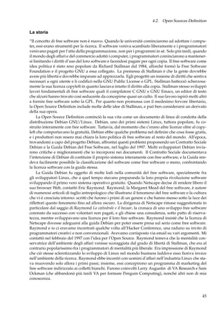 4.2. Open Sources Deﬁnition

La storia
“Il concetto di free software non è nuovo. Quando le università cominciarono ad adottare i computer, essi erano strumenti per la ricerca. Il software veniva scambiato liberamente e i programmatori
venivano pagati per l’atto della programmazione, non per i programmi in sé. Solo più tardi, quando
il mondo degli affari e del commercio adottò i computer, i programmatori cominciarono a mantenersi limitando i diritti d’uso del loro software e facendosi pagare per ogni copia. Il free software come
idea politica è stato reso popolare da Richard Stallman dal 1984, allorché formò la Free Software
Foundation e il progetto GNU a essa collegato. La premessa di Stallman è che la gente dovrebbe
avere più libertà e dovrebbe imparare ad apprezzarla. Egli progettò un insieme di diritti che sentiva
necessari a ogni utente e li codiﬁcò nella GNU Public License o GPL. Stallman battezzò scherzosamente la sua licenza copyleft in quanto lasciava intatto il diritto alla copia. Stallman stesso sviluppò
lavori fondamentali di free software quali il compilatore C GNU e GNU Emacs, un editor di testo
che alcuni hanno trovato così seducente da concepirne quasi un culto. Il suo lavoro ispirò molti altri
a fornire free software sotto la GPL. Per quanto non promossa con il medesimo fervore libertario,
la Open Source Deﬁnition include molte delle idee di Stallman, e può ben considerarsi un derivato
della sua opera.
La Open Source Deﬁnition cominciò la sua vita come un documento di linea di condotta della
distribuzione Debian GNU/Linux. Debian, uno dei primi sistemi Linux, tuttora popolare, fu costruito interamente con free software. Tuttavia, dal momento che c’erano altre licenze oltre al copyleft che comportavano la gratuità, Debian ebbe qualche problema nel deﬁnire che cosa fosse gratis,
e i produttori non resero mai chiara la loro politica di free software al resto del mondo. All’epoca,
trovandomi a capo del progetto Debian, affrontai questi problemi proponendo un Contratto Sociale
Debian e la Guida Debian del Free Software, nel luglio del 1997. Molti sviluppatori Debian inviarono critiche e miglioramenti che io incorporai nei documenti. Il Contratto Sociale documentava
l’intenzione di Debian di costituire il proprio sistema interamente con free software, e la Guida rendeva facilmente possibile la classiﬁcazione del software come free software o meno, confrontando
la licenza software con la guida stessa.
La Guida Debian fu oggetto di molte lodi nella comunità del free software, specialmente fra
gli sviluppatori Linux, che a quel tempo stavano preparando la loro propria rivoluzione software
sviluppando il primo vero sistema operativo gratuito. Quando Netscape decise di rendere libero il
suo browser Web, contattò Eric Raymond. Raymond, la Margaret Mead del free software, è autore
di numerosi articoli di taglio antropologico che illustrano il fenomeno del free software e la cultura
che vi è cresciuta intorno: scritti che furono i primi di un genere e che hanno messo sotto la luce dei
riﬂettori questo fenomeno ﬁno ad allora oscuro. La dirigenza di Netscape rimase suggestionata in
particolare dal saggio di Raymond La cattedrale e il bazaar, la cronaca di uno sviluppo free software
coronato da successo con volontari non pagati, e gli chiese una consulenza, sotto patto di riservatezza, mentre sviluppavano una licenza per il loro free software. Raymond insisté che la licenza di
Netscape dovesse adeguarsi alla guida Debian per poter essere presa sul serio come free software.
Raymond e io ci eravamo incontrati qualche volta all’Hacker Conference, una raduno su invito di
programmatori creativi e non convenzionali. Avevamo corrisposto via email su vari argomenti. Mi
contattò nel febbraio del 1997 con l’idea per l’Open Source. Raymond temeva che la mentalità conservatrice dell’ambiente degli affari venisse scoraggiata dal grado di libertà di Stallman, che era al
contrario popolarissimo fra i programmatori di mentalità più liberale. Era impressione di Raymond
che ciò stesse sclerotizzando lo sviluppo di Linux nel mondo business laddove esso ﬁoriva invece
nell’ambiente della ricerca. Raymond ebbe incontri con uomini d’affari nell’industria Linux che stava muovendo solo allora i primi passi; insieme, essi concepirono un programma di marketing del
free software indirizzato ai colletti bianchi. Furono coinvolti Larry Augustin di VA Research e Sam
Ockman (che abbandonò più tardi VA per formare Penguin Computing), nonché altri non di mia
conoscenza.

45

 