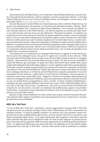 4. Open Source
Alcuni mesi prima dell’Open Source, avevo elaborato l’idea dell’Open Hardware, concetto simile rivolto agli strumenti hardware e alle loro interfacce anziché ai programmi software. A tutt’oggi
l’Open Hardware non ha avuto il successo dell’Open Source, ma il progetto è ancora attivo; se ne
può sapere di più a http://www.openhardware.org.
Secondo Raymond, la Guida Debian era il documento più adatto a deﬁnire l’Open Source, ma
serviva una denominazione più generale e la rimozione dei riferimenti speciﬁci a Debian. Modiﬁcai la Guida Debian ﬁno a ricavarne la Open Source Deﬁnition. Avevo formato per Debian un
ente chiamato Software in the Public Interest, e mi offrii di registrare un marchio per Open Source in modo da poter associare il suo uso alla deﬁnizione. Raymond acconsentì, e io registrai una
certiﬁcazione (una forma speciale di marchio che potesse applicarsi secondo i termini ai prodotti
altrui). Circa un mese dopo la registrazione del marchio, apparve chiaro che Software in the Public
Interest avrebbe potuto non essere la dimora migliore per il marchio Open Source, e trasferii dunque la proprietà del marchio a Raymond. Raymond e io abbiamo da allora formato la Open Source
Initiative, un’organizzazione esclusivamente destinata alla gestione della campagna Open Source e
della sua certiﬁcazione di marchio. Mentre scrivo, l’iniziativa Open Source è retta da un comitato di
sei componenti scelti fra fornitori di free software di chiara fama, e sta cercando di espandere il suo
comitato ﬁno a una decina di persone.
Al momento del suo concepimento, la campagna Open Source fu oggetto di molte critiche perﬁno da parte del contingente Linux che già aveva approvato il concetto di free software. Molti
rilevarono che il termine Open Source era già in uso nel ramo della raccolta di dati per le campagne
politiche. Altri pensarono che il termine Open fosse già usurato. Per altri ancora era preferibile il
nome Free Software, già consolidato. Io opinai che l’abuso del termine Open sarebbe stato sempre
meglio dell’ambiguità di free nella lingua inglese, in cui sta a signiﬁcare tanto libero quanto gratuito,
la seconda accezione essendo di gran lunga la più comune nel mondo del commercio di computer
e di software. Più tardi, Richard Stallman obiettò alla mancanza di enfasi sulla libertà che secondo
lui la campagna dimostrava, e al fatto che, mentre l’Open Source acquistava popolarità, il suo ruolo
nella genesi del free software, e quello della sua Free Software Foundation, venivano ignorati: si
lamentò di essere stato cassato dalla storia. Peggiorò la situazione la tendenza degli operatori del
settore di contrapporre Raymond a Stallman, quasi essi proponessero ﬁlosoﬁe concorrenti anziché,
sia pur con metodi diversi, propagandare lo stesso concetto. Io stesso contribuii probabilmente a
esacerbare gli animi mettendo Stallman e Raymond l’uno contro l’altro in dibattiti pubblici alla Linux Expo e alla Open Source Expo. Caratterizzare i due come avversari diventò un’attività tanto
consueta che una discussione via email, non destinata alla pubblicazione, apparve sul periodico
on-line Salon. A quel punto, chiesi a Raymond di moderare i toni di un dialogo in cui, per la verità,
egli non aveva mai inteso entrare.
Quando la Open Source Deﬁnition fu scritta, esisteva già un gran numero di prodotti che potevano rientrare nella categoria. Il problema erano quei programmi che non vi rientravano, e che pure
gli utenti trovavano irresistibili.”

KDE, Qt e Troll Tech
“Il caso di KDE, Qt e Troll Tech è pertinente a questo saggio perché il gruppo KDE e Troll Tech
cercarono di porre un prodotto non-Open Source entro l’infrastruttura di Linux, incontrando una
resistenza inattesa. Le grida di pubblico scandalo e la minaccia che il loro prodotto venisse rimpiazzato da un altro, completamente Open Source, convinse alla ﬁne Troll Tech a convertirsi a una
licenza pienamente Open Source. È un segno interessante dell’accoglienza entusiastica riservata
dalla comunità alla Open Source Deﬁnition il fatto che Troll dovette adeguare la propria licenza,
pena l’insuccesso del suo prodotto. KDE fu il primo esperimento di un desktop graﬁco gratuito per
Linux. Le applicazioni KDE erano esse stesse sotto GPL, ma dipendevano da una libreria graﬁca
proprietaria nota come Qt, di Troll Tech. I termini della licenza di Qt ne proibivano la modiﬁca

46

 