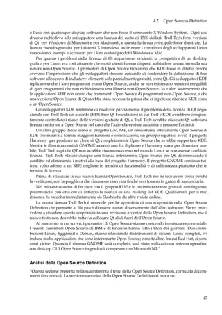 4.2. Open Sources Deﬁnition
o l’uso con qualunque display software che non fosse il senescente X Window System. Ogni uso
diverso richiedeva allo sviluppatore una licenza del costo di 1500 dollari. Troll Tech fornì versioni
di Qt per Windows di Microsoft e per Macintosh, e questa fu la sua principale fonte d’entrate. La
licenza pseudo-gratuita per i sistemi X intendeva indirizzare i contributi degli sviluppatori Linux
verso demo, esempi e accessori per i loro costosi prodotti Windows e Mac.
Per quanto i problemi della licenza di Qt apparissero evidenti, la prospettiva di un desktop
graﬁco per Linux era così attraente che molti utenti furono disposti a chiudere un occhio sulla sua
natura non-Open Source. I promotori di Open Source trovarono che KDE fosse in difetto perché
avevano l’impressione che gli sviluppatori stessero cercando di confondere la deﬁnizione di free
software allo scopo di includervi elementi solo parzialmente gratuiti, come Qt. Gli sviluppatori KDE
replicarono che i loro programmi erano Open Source, anche se non esistevano versioni eseguibili
di quei programmi che non richiedessero una libreria non-Open Source. Io e altri sostenemmo che
le applicazioni KDE non erano che frammenti Open Source di programmi non-Open Source, e che
una versione Open Source di Qt sarebbe stata necessaria prima che ci si potesse riferire a KDE come
a un Open Source.
Gli sviluppatori KDE tentarono di risolvere parzialmente il problema della licenza di Qt negoziando con Troll Tech un accordo (KDE Free Qt Foundation) in cui Troll e KDE avrebbero congiuntamente controllato i rilasci delle versioni gratuite di Qt, e Troll Tech avrebbe rilasciato Qt sotto una
licenza conforme a Open Source nel caso che l’azienda venisse acquisita o cessasse l’attività.
Un altro gruppo diede inizio al progetto GNOME, un concorrente interamente Open Source di
KDE che mirava a fornire maggiori funzioni e soﬁsticazioni; un gruppo separato avviò il progetto
Harmony per produrre un clone di Qt completamente Open Source che avrebbe supportato KDE.
Mentre le dimostrazioni di GNOME avvenivano fra il plauso e Harmony stava per diventare usabile, Troll Tech capì che QT non avrebbe riscosso successo nel mondo Linux se non avesse cambiato
licenza. Troll Tech rilasciò dunque una licenza interamente Open Source per Qt, disinnescando il
conﬂitto ed eliminando i motivi alla base del progetto Harmony. Il progetto GNOME continua tuttora, volto adesso a un KDE migliore in termini di funzionalità e di rafﬁnatezza piuttosto che in
termini di licenza.
Prima di rilasciare la sua nuova licenza Open Source, Troll Tech me ne fece avere copia perché
la veriﬁcassi, con la preghiera che rimanesse riservata ﬁnché non fossero in grado di annunciarla.
Nel mio entusiasmo di far pace con il gruppo KDE e in un imbarazzante gesto di autoinganno,
preannunciai con otto ore di anticipo la licenza su una mailing list KDE. Quell’email, per il mio
rimorso, fu raccolta immediatamente da Slashdot e da altre riviste online.
La nuova licenza Troll Tech è notevole perché approﬁtta di una scappatoia nella Open Source
Deﬁnition che permette ai ﬁle patch di essere trattati diversamente dall’altro software. Vorrei provvedere a chiudere questa scappatoia in una revisione a venire della Open Source Deﬁnition, ma il
nuovo testo non dovrebbe tuttavia collocare Qt al di fuori dell’Open Source.
Al momento in cui scrivo, i promotori di Open Source stanno crescendo in misura esponenziale.
I recenti contributi Open Source di IBM e di Ericsson hanno fatto i titoli dei giornali. Due distribuzioni Linux, Yggdrasil e Debian, stanno rilasciando distribuzioni di sistemi Linux completi, ivi
incluse molte applicazioni che sono interamente Open Source; e molte altre, fra cui Red Hat, ci sono
assai vicine. Quando il sistema GNOME sarà completo, sarà stato realizzato un sistema operativo
con desktop GUI Open Source in grado di competere con Microsoft NT.”

Analisi della Open Source Deﬁnition
“Questa sezione presenta nella sua interezza il testo della Open Source Deﬁnition, corredata di commenti (in corsivo). La versione canonica della Open Source Deﬁnition si trova su:

47

 