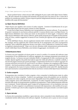 4. Open Source
http://www.opensource.org/osd.html

Alcuni pedanti hanno voluto trovare delle ambiguità di poco conto nella Open Source Deﬁnition. Mi sono astenuto da rivederla dal momento che ha poco più d’un anno di vita e vorrei che il
pubblico la considerasse stabile. Il futuro imporrà qualche adeguamento lessicale, ma quasi nessuna
modiﬁca allo scopo del documento.”

La Open Source Deﬁnition
“Open Source non signiﬁca solo accesso al codice sorgente. I termini di distribuzione di un programma Open Source devono essere consoni ai criteri seguenti.
Si noti che la Open Source Deﬁnition non è propriamente una licenza software. È una speciﬁca
di quanto è ammesso in una licenza software perché vi si possa riferire come a un’Open Source. La
Open Source Deﬁnition non è intesa per essere un documento di valore legale. L’inclusione della
Open Source Deﬁnition nelle licenze software, quale quella proposta per il Progetto di Documentazione di Linux, sembra suggerirmi la stesura di una versione più rigorosa che sia appropriata per
quell’uso.
Ai ﬁni dell’Open Source, devono applicarsi insieme tutti i termini che seguono, in tutti i casi.
Per esempio, devono applicarsi alle versioni derivate di un programma così come al programma
originale. Non è sufﬁciente applicarne alcune e non altre, e non è sufﬁciente se i termini non vengono applicati sistematicamente. Dopo aver dovuto affrontare delle interpretazioni particolarmente
semplici della Open Source Deﬁnition, sono tentato di aggiungere: sto dicendo a voi!
1.Ridistribuzione libera
La licenza non può impedire ad alcuna parte in causa la vendita o la cessione del software come
componente di una distribuzione di software aggregato che contenga programmi provenienti da
sorgenti diverse. La licenza non può richiedere diritti o il pagamento di altre concessioni per tale
vendita. Questo signiﬁca che potete fare tutte le copie che volete del software e venderle o cederle, e
non dovete pagare nessuno per questo privilegio. L’espressione distribuzione di software aggregato che
contenga programmi provenienti da sorgenti diverse era intesa a chiudere una scappatoia nella Licenza
Artistica - una licenza piuttosto malfatta, a mio parere - escogitata in origine per il Perl. Oggi, quasi
tutti i programmi che usano la Licenza Artistica sono disponibili anche sotto GPL. Quella clausola
non è più necessaria e sarà probabilmente tolta da una futura versione della Open Source Deﬁnition.
2. Codice sorgente
Il programma deve includere il codice sorgente e deve consentire la distribuzione tanto in codice
sorgente che in forma compilata. Laddove una qualunque forma del prodotto non sia distribuita corredata del codice sorgente, devono essere disponibili mezzi ben pubblicizzati per scaricare il
codice sorgente, senza costi addizionali, via Internet. Il codice sorgente deve essere la forma preferenziale nella quale un programmatore modiﬁchi un programma. Codice deliberatamente offuscato
non è ammesso. Forme intermedie quali l’output di un preprocessore o di un traduttore non sono
ammesse. Il codice sorgente è un preliminare necessario alla riparazione o alla modiﬁca di un programma. L’intento qui è che il codice sorgente sia distribuito con l’opera iniziale e con tutte le opere
derivate.
3. Opere derivate
La licenza deve permettere modiﬁche e opere derivate e deve consentire la loro distribuzione sotto
i medesimi termini della licenza del software originale. Il software serve a poco se non se ne può

48

 