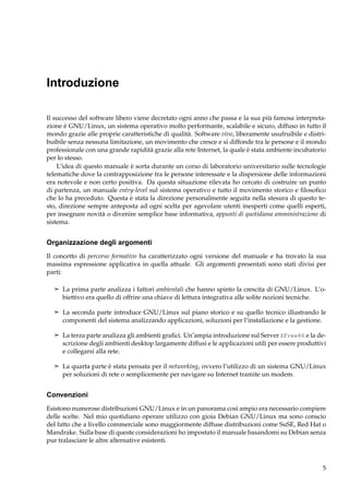 Introduzione
Il successo del software libero viene decretato ogni anno che passa e la sua più famosa interpretazione è GNU/Linux, un sistema operativo molto performante, scalabile e sicuro, diffuso in tutto il
mondo grazie alle proprie caratteristiche di qualità. Software vivo, liberamente usufruibile e distribuibile senza nessuna limitazione, un movimento che cresce e si diffonde tra le persone e il mondo
professionale con una grande rapidità grazie alla rete Internet, la quale è stata ambiente incubatorio
per lo stesso.
L’idea di questo manuale è sorta durante un corso di laboratorio universitario sulle tecnologie
telematiche dove la contrapposizione tra le persone interessate e la dispersione delle informazioni
era notevole e non certo positiva. Da questa situazione rilevata ho cercato di costruire un punto
di partenza, un manuale entry-level sul sistema operativo e tutto il movimento storico e ﬁlosoﬁco
che lo ha preceduto. Questa è stata la direzione personalmente seguita nella stesura di questo testo, direzione sempre anteposta ad ogni scelta per agevolare utenti inesperti come quelli esperti,
per insegnare novità o divenire semplice base informativa, appunti di quotidiana amministrazione di
sistema.

Organizzazione degli argomenti
Il concetto di percorso formativo ha caratterizzato ogni versione del manuale e ha trovato la sua
massima espressione applicativa in quella attuale. Gli argomenti presentati sono stati divisi per
parti:
¢ La prima parte analizza i fattori ambientali che hanno spinto la crescita di GNU/Linux. L’o-

biettivo era quello di offrire una chiave di lettura integrativa alle solite nozioni tecniche.
¢ La seconda parte introduce GNU/Linux sul piano storico e su quello tecnico illustrando le

componenti del sistema analizzando applicazioni, soluzioni per l’installazione e la gestione.
¢ La terza parte analizza gli ambienti graﬁci. Un’ampia introduzione sul Server XFree86 e la de-

scrizione degli ambienti desktop largamente diffusi e le applicazioni utili per essere produttivi
e collegarsi alla rete.
¢ La quarta parte è stata pensata per il networking, ovvero l’utilizzo di un sistema GNU/Linux

per soluzioni di rete o semplicemente per navigare su Internet tramite un modem.

Convenzioni
Esistono numerose distribuzioni GNU/Linux e in un panorama così ampio era necessario compiere
delle scelte. Nel mio quotidiano operare utilizzo con gioia Debian GNU/Linux ma sono conscio
del fatto che a livello commerciale sono maggiormente diffuse distribuzioni come SuSE, Red Hat o
Mandrake. Sulla base di queste considerazioni ho impostato il manuale basandomi su Debian senza
pur tralasciare le altre alternative esistenti.

5

 