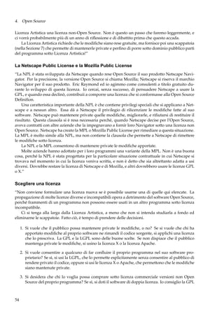 4. Open Source
Licenza Artistica una licenza non-Open Source. Non è questo un passo che faremo leggermente, e
ci vorrà probabilmente più di un anno di riﬂessione e di dibattito prima che questo accada.
La Licenza Artistica richiede che le modiﬁche siano rese gratuite, ma fornisce poi una scappatoia
(nella Sezione 7) che permette di mantenerle private e perﬁno di porre sotto dominio pubblico parti
del programma sotto Licenza Artistica!”

La Netscape Public License e la Mozilla Public License
“La NPL è stata sviluppata da Netscape quando rese Open Source il suo prodotto Netscape Navigator. Per la precisione, la versione Open Source si chiama Mozilla; Netscape si riserva il marchio
Navigator per il suo prodotto. Eric Raymond ed io agimmo come consulenti a titolo gratuito durante lo sviluppo di questa licenza. Io cercai, senza successo, di persuadere Netscape a usare la
GPL, e quando essa declinò, contribuii a comporre una licenza che si conformasse alla Open Source
Deﬁniﬁon.
Una caratteristica importante della NPL è che contiene privilegi speciali che si applicano a Netscape e a nessun altro. Essa dà a Netscape il privilegio di rilicenziare le modiﬁche fatte al suo
software. Netscape può mantenere private quelle modiﬁche, migliorarle, e riﬁutarsi di restituire il
risultato. Questa clausola si è resa necessaria perché, quando Netscape decise per l’Open Source,
aveva contratti con altre aziende che la impegnavano a fornir loro Navigator sotto una licenza non
Open Source. Netscape ha creato la MPL o Mozilla Public License per rimediare a questa situazione.
La MPL è molto simile alla NPL, ma non contiene la clausola che permette a Netscape di rimettere
le modiﬁche sotto licenza.
La NPL e la MPL consentono di mantenere private le modiﬁche apportate.
Molte aziende hanno adottato per i loro programmi una variante della MPL. Non è una buona
cosa, perché la NPL è stata progettata per la particolare situazione contrattuale in cui Netscape si
trovava nel momento in cui la licenza veniva scritta, e non è detto che sia altrettanto adatta a usi
diversi. Dovrebbe restare la licenza di Netscape e di Mozilla, e altri dovrebbero usare le licenze GPL
o X.”

Scegliere una licenza
“Non conviene formulare una licenza nuova se è possibile usarne una di quelle qui elencate. La
propagazione di molte licenze diverse e incompatibili opera a detrimento del software Open Source,
perché frammenti di un programma non possono essere usati in un altro programma sotto licenza
incompatibile.
Ci si tenga alla larga dalla Licenza Artistica, a meno che non si intenda studiarla a fondo ed
eliminarne le scappatoie. Fatto ciò, è tempo di prendere delle decisioni.
1. Si vuole che il pubblico possa mantenere private le modiﬁche, o no? Se si vuole che chi ha
apportato modiﬁche al proprio software ne rimandi il codice sorgente, si applichi una licenza
che lo prescriva. La GPL e la LGPL sono delle buone scelte. Se non dispiace che il pubblico
mantenga private le modiﬁche, si usino la licenza X o la licenza Apache.
2. Si vuole consentire a qualcuno di far conﬂuire il proprio programma nel suo software proprietario? Se sì, si usi la LGPL, che lo permette esplicitamente senza consentire al pubblico di
rendere privato il codice, oppure si usi le licenza X o Apache, che permettono che le modiﬁche
siano mantenute private.
3. Si desidera che chi lo voglia possa comprare sotto licenza commerciale versioni non Open
Source del proprio programma? Se sì, si doti il software di doppia licenza. Io consiglio la GPL

54

 