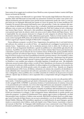 4. Open Source
Sono autore di un saggio per la webzine Linux World su come si possano battere i nemici dell’Open
Source sul fronte dei brevetti.
La buona notizia è che Microsoft si è spaventata! Nel secondo degli Halloween Document, un
membro dello staff Microsoft racconta della sua sensazione d’euforia nel vedere come poteva modiﬁcare facilmente parti del sistema Linux perché facesse esattamente quello che voleva, e com’era
più facile per un impiegato Microsoft fare questo su Linux di quanto non lo fosse modiﬁcare NT.
I tentativi di nuocerci provenienti dall’interno sono i più pericolosi. Credo che vedremo altri sforzi per diluire la deﬁnizione di Open Source ﬁno a includervi prodotti parzialmente gratuiti, come
abbiamo visto avvenire con la libreria Qt in KDE prima che Troll Tech vedesse la luce e rilasciasse
una licenza Open Source. Microsoft e altri potrebbero danneggiarci rilasciando un sacco di software gratuito quel tanto da attrarre utenti, ma senza avere le piene libertà dell’Open Source. Non
è impensabile che essi possano stroncare lo sviluppo di certe categorie di software Open Source
rilasciando soluzioni abbastanza valide, abbastanza quasi-gratis. Tuttavia, la forte reazione che si è
avuta contro il progetto KDE prima che la libreria Qt divenisse completamente Open Source, non è
di buon augurio per imprese analoghe di Microsoft e compagnia.
Finora abbiamo scampato i cavalli di Troia. Supponiamo che qualcuno che ci vuol male fornisca
del software che contiene un cavallo di Troia - un espediente per sconﬁggere la protezione in un
sistema Linux. Supponiamo, poi, che la medesima persona resti in attesa che il software con il
cavallo di Troia sia largamente distribuito e quindi ne pubblicizzi la vulnerabilità agli attacchi alla
sicurezza. Il pubblico si sarà per allora accorto che il nostro sistema Open Source può lasciarci più
vulnerabili a questa sorta di attacchi che non il sistema chiuso di Microsoft; questo potrebbe ridurre
la ﬁducia generale nel software Open Source. Potremmo obiettare che Microsoft ha la sua parte di
bug di sicurezza anche se non lascia possibilità di inserirli a persone esterne e che il modello a codice
sorgente aperto dell’Open Source rende più facile scoprire questi bug. Qualunque bug del genere
che comparisse in Linux sarebbe riparato il giorno dopo essere stato scoperto, mentre un omologo
in Windows o non sarebbe mai scoperto o dovrebbe aspettare il rimedio per anni. Ma dobbiamo
rinforzare ancora la nostra difesa contro i cavalli di Troia. Identiﬁcare con sicurezza chi contribuisce
alla creazione di software e delle modiﬁche è la difesa migliore di cui disponiamo, dal momento che
ci permette di valerci del diritto penale contro chi escogita cavalli di Troia. Quando ero dirigente
della distribuzione GNU/Linux di Debian, istituimmo un sistema che consentiva di identiﬁcare in
modo afﬁdabile tutti i manutentori del software e permetteva loro di partecipare a loro volta a una
rete a crittograﬁa a chiave pubblica che ci avrebbe consentito di veriﬁcare da chi proveniva il nostro
software. Questo tipo di sistema si deve espandere ﬁno a comprendere tutti gli sviluppatori Open
Source.
Enormi sono i miglioramenti da intraprendere prima che Linux sia davvero alla portata dell’utente medio. L’interfaccia graﬁca per gli utenti è chiaramente qualcosa che manca, e a questo sono
rivolti i progetti KDE e GNOME. La prossima frontiera è l’amministrazione di sistema, Linuxconf
vi sta parzialmente provvedendo, ma si trova ben lungi dall’essere uno strumento completo d’amministrazione di sistema per l’utente sprovveduto. Se il sistema COAS di Caldera avrà successo,
potrebbe diventare la base per una soluzione completa al problema dell’amministrazione di sistema. Tuttavia, Caldera ha avuto dei problemi nel mantenere un’allocazione di risorse sufﬁcienti a
COAS per terminarne lo sviluppo, e altri sviluppatori hanno abbandonato la partita perché non
notavano progressi. La pletora di distribuzioni Linux appare oggi in pieno rivolgimento, con Red
Hat percepita come vincitrice e Caldera come seconda. Red Hat ha mostrato ﬁnora un solido impegno verso il concetto di Open Source, ma un nuovo presidente e voci di un’offerta pubblica iniziale
(Initial Pubblic Offering, IPO) potrebbero signiﬁcare un indebolimento di quest’impegno, specialmente se concorrenti come Caldera, molto più tiepidi verso l’Open Source, riusciranno a inserirsi
nel mercato di Red Hat. Se l’impegno delle distribuzioni Linux commerciali verso l’Open Source
diventerà problematico, questo genererà probabilmente uno sforzo per rimpiazzarle con tentativi

56

 