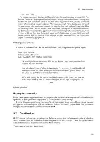 5.2. Distribuzioni
“Dear Linux Users,
I’m pleased to announce jointly with Microsoft(tm)(r) Corporation release of Linux 2000 Professional Enterprise. As you probably already know I’m busy with my family and I already have
full-time job with Transmeta. Thus, it has been necessary for me to look for some responsible
partner who would help me develop Linux. After extensive search, I have decided upon Microsoft
Corporation which has been known on market for long time from their high quality software. Thus
the upcoming Linux 2.4.0 will become Linux 2000(tm)(r). Pricing will be determined at later time. However, I would like to take opportunity now to remind people who have unlicensed version
of Linux to delete it from hard disk and then wait until ofﬁcial release of Linux 2000(tm)(r) will
become available. Effective April 1st 2000, midnight, all older versions of Linux are illegal under
Digital Millennium Copyright Act.”
Un bel “pesce d’aprile”! :)
L’annuncio della versione 2.4.0.test10-ﬁnal fatto da Torvalds presentava quanto segue:
From: Linus Torvalds
Subject: Linux-2.4.0-test10
Date: Tue, 31 Oct 2000 12:41:55 -0800 (PST)
Ok, test10-ﬁnal is out there now. This has no _known_ bugs that I consider showstoppers, for what it’s worth.
And when I don’t know of a bug, it doesn’t exist. Let us rejoice. In traditional kernel
naming tradition, this kernel hereby gets anointed as one of the "greased weasel" kernel series, one of the ﬁnal steps in a stable release.
We’re still waiting for the Vatican to ofﬁcially canonize this kernel, but trust me,
that’s only a matter of time. It’s a little known fact, but the Pope likes penguins too.
Linus
Effetto “giubileo”.

Un pinguino come amico
Linux viene spesso rappresentato da un pinguino che è diventata la mascotte ufﬁciale del sistema
operativo. L’immagine ufﬁciale (ﬁgura 5.2) è stata creata da Larry Ewing3 .
Il nome di questo amichevole pinguino, Tux, è stato suggerito da James Hughes in un messaggio apparso sulla mailing-list ufﬁciale del kernel di linux in data 10 giugno 1996. Tux può essere
interpretato come l’abbreviazione di Torvalds UniX.

5.2. Distribuzioni
GNU/Linux si può scaricare gratuitamente dalla rete oppure lo si può ottenere tramite le “distribuzioni” esistenti, nate per diffondere il sistema operativo su supporti ﬁsici come ﬂoppy o cd-rom e
colmare la mancanza di connessioni in rete stabili e veloci.
3

http://www.isc.tamu.edu/˜lewing/linux/

63

 
