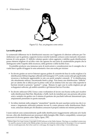 5. Il fenomeno GNU/Linux

Figura 5.2.: Tux, un pinguino come amico

La scelta giusta
Le sostanziali differenze tra le distribuzioni nascono con l’aggiunta di ulteriore software per l’installazione e per la gestione, supporto tecnico nonché materiale cartaceo come manuali e documentazione di vario genere. E’ difﬁcile valutare questo valore aggiunto e stabilire quale distribuzione
possa ritenersi migliore di un’altra visto che ognuna ha una serie di caratteristiche proprie che la
distinguono sotto l’aspetto della sicurezza, della gestione o della facilità d’uso.
Si potrebbe produrre una immensa serie di motivazioni e considerazioni ma il consiglio che si
vuole dare è quello di leggere le note sottostanti e fare una scelta per iniziare:
¢ Se dovete gestire un server Internet oppure godete di connettività ﬁssa la scelta migliore è la

distribuzione Debian (logotipo ufﬁciale nell’immagine 5.34 ), molto curata sotto gli aspetti della
sicurezza e facilmente aggiornabile in rete con pochi semplici comandi. E’ la distribuzione
che attualmente utilizzo, riscontrando limiti e pregi. Può essere una distribuzione “difﬁcile”
per un utente che si affaccia per la prima volta ad un sistema Unix ma una volta superate le
barriere iniziali si possono “gustare” i pregi. Rimane in ogni caso la scelta migliore per gli
sviluppatori software, gli ambiti scientiﬁci e gli Internet Service Provider.
¢ Se dovete utilizzare GNU/Linux come workstation di lavoro una buona scelta può ricadere

sulle distribuzioni Red Hat, Mandrake o SuSE, facili da installare per una persona alle prime
armi e semplici da gestire con il sistema di gestione dei pacchetti software denominato rpm,
ampiamente presentato in questo manuale.
¢ Se inﬁne rientrate nella categoria “smanettoni” (parola che può suscitare sorrisi ma che è co-

mune e largamente utilizzata) potreste trovare la vostra panacea nella distribuzione Slackware, soluzione ideale per chi desidera conoscere il proprio sistema nei minimi particolari.
I nomi indicati sono sostanzialmente quelli delle distribuzioni maggiormente utilizzate ed è facile
trovare, oltre alle distribuzioni per processori della famiglia i386 ( Intel e compatibili), versioni per
processori di diverso genere come Alpha, Sparc, PPC.
4

Debian Open Use Logo License, Copyright c 1999 Software in the Public Interest. This logo or a modiﬁed version may
be used by anyone to refer to the Debian project, but does not indicate endorsement by the project. It is not required,
but we would appreciate, that when used on a web page, the image be a link to http://www.debian.org/

64

 