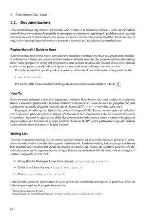 5. Il fenomeno GNU/Linux

5.3. Documentazione
Una caratteristica importante nel mondo GNU/Linux è la memoria storica. Esiste un’incredibile
mole di documentazione disponibile in rete e pronta a risolvere ogni singolo problema, una quantità
talmente elevata di informazioni che spesso un nuovo utente si trova disorientato. Analizzeremo di
seguito le varie tipologie informative presenti e i metodi più rapidi per la consultazione.

Pagine Manuali / Guide in linea
Rappresentano una forma molto comoda per consultare informazioni relative a programmi installati nel sistema. Hanno una organizzazione sostanzialmente comune che presenta un’area descrittiva,
dove viene spiegato lo scopo del programma, una sezione relativa alla sintassi d’uso del comando
con le varie opzioni, consigli di vario genere e comandi eventuali logicamente correlati.
Per poter consultare queste guide è necessario utilizzare il comando man nel seguente modo:
$ man nomecomando

Per uscire dalla visualizzazione della guida in linea è necessario digitare il tasto q .

How-To
Sono manuali orientati a speciﬁci argomenti; esistono How-to per una moltitudine di argomenti
diretti a risolvere particolari e ben determinate problematiche. Esiste da anni un progetto che cura
la gestione razionale di questi manuali che si chiama LDP5 , http://www.linuxdoc.org/.
Il progetto è nello spirito tipico che contraddistingue GNU/Linux, ovvero opera di volontari
che impiegano parte del proprio tempo per lasciare le loro esperienze a chi ne necessiterà successivamente. Siccome la gran parte della documentazione informatica nasce e viene sviluppata in
lingua inglese si è formato un gruppo parallelo chiamato ILDP6 , con il particolare scopo di tradurre
la documentazione esistente in lingua italiana.

Mailing List
Esistono numerose mailing list, strumenti che permettono ad una molteplicità di persone di comunicare tramite e-mail e condividere queste informazioni. Esistono mailing list per progetti software
ben determinati e mailing list create da gruppi di utenti GNU/Linux di carattere generico. Se desiderate conoscere le argomentazioni di ogni lista e trovare le modalità di iscrizione si consiglia di
visitare i seguenti siti Internet:
¢ ErLug (Emilia Romagna Linux User Group) - http://erlug.linux.it
¢ ILS (Italian Linux Society) - http://www.linux.it
¢ Pluto - http://www.pluto.linux.it

I siti indicati sono fonti informative di vario genere da considerare come punti di partenza nella rete
Internet per ampliare le proprie conoscenze.
5
6

Linux Documentation Project.
Italian Linux Documentation Program - http://www.pluto.linux.it/ILDP/

66

 