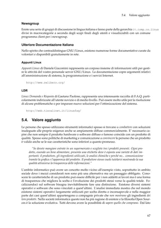 5.4. Valore aggiunto

Newsgroup
Esiste una serie di gruppi di discussione in lingua italiana e fanno parte della gerarchia it.comp.os.linux
divisi in macrocategorie a seconda degli scopi ﬁnali degli utenti e visualizzabili con un comune
programma client per i newsgroup.

Ulteriore Documentazione Italiana
Nello spirito che contraddistingue GNU/Linux, esistono numerose forme documentative curate da
volontari e disponibili gratuitamente in rete.
Appunti Linux
Appunti Linux di Daniele Giacomini rappresenta un corposo insieme di informazioni utili per gestire le attività del vostro personale server GNU/Linux. La documentazione copre argomenti relativi
all’amministrazione di sistema, la programmazione e i servizi Internet.
http://www.swlibero.org/

LDR
Linux Domanda e Risposta di Gaetano Paolone, rappresenta una interessante raccolta di F.A.Q. particolarmente indirizzate all’utente novizio e di medio livello. Può essere molto utile per la risoluzione
di alcune problematiche e per imparare nuove soluzioni per l’ottimizzazione del sistema.
http://web.tiscalinet.it/linuxfaq/

5.4. Valore aggiunto
Le persone che spesso utilizzano strumenti informatici spesso si trovano a combattere con soluzioni
inadeguate alle proprie esigenze anche se ampiamente diffuse commercialmente. E’ necessario capire che non sempre il prodotto hardware o software diffuso e famoso coincide con un prodotto di
qualità. Spesso sono politiche di marketing e comunicazione a convincere le persone che un prodotto
è valido anche se le sue caratteristiche sono inferiori a quanto promesso.
“Se dovete mangiare entrate in un supermercato e scegliete tra i prodotti presenti. Ogni prodotto, essendo un bene alimentare, presenta una etichetta dove è esposta una varietà di dati importanti: il produttore, gli ingredienti utilizzati, le analisi chimiche e perché no... comunicazione
tramite la graﬁca e l’apparenza del prodotto. Il produttore stesso vuole tutelarvi mostrando la sua
qualità attraverso la trasparenza delle informazioni.”
L’ambito informatico può avere un concetto molto vicino all’esempio visto, soprattutto in ambito
sociale dove i mezzi considerati non sono più una alternativa ma un passaggio obbligato. Conoscere le caratteristiche di un prodotto può essere difﬁcile per i non addetti ai lavori ma è una forma
di trasparenza che migliora la scelta e l’evoluzione dei prodotti stessi verso la qualità totale. Focalizzandoci sul software bisogna inevitabilmente fare una distinzione. Esistono diversi sistemi
operativi e software che sono vincolati a quest’ultimi. L’analisi immediata mostra che nel mondo
esistono sistemi operativi largamente utilizzati per scelta diretta o inconsapevole e nella maggior
parte dei casi quest’ultimi appartengono a compagnie private che non mostrano gli ingredienti dei
loro prodotti. Nella società informatica questo non ha più ragione di esistere e la ﬁlosoﬁa Open Sources è la soluzione evolutiva. Tutti devono avere la possibilità di sapere quello che comprano. Dal lato

67

 