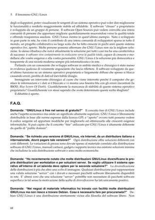 5. Il fenomeno GNU/Linux
degli sviluppatori, poter visualizzare le sorgenti di un sistema operativo può voler dire migliorarne
le funzionalità e renderlo maggiormente stabile ed afﬁdabile. Il software “chiuso” e proprietario
è sviluppato da un gruppo di persone. Il software Open Sources può vedere coinvolta una intera
comunità di persone che apportano migliorie quotidianamente muovendosi verso la qualità totale
e offrendo trasparenza assoluta. GNU/Linux rientra in quest’ultimo esempio. Nato e sviluppato
in gran parte in rete, ha visto il contributo di una intera comunità di sviluppatori sparsa in tutto il
mondo, un progetto collaborativo su larga scala che ha fatto crescere in pochi anni questo sistema
operativo free, aperto. Molte persone possono affermare che GNU/Linux non sia la migliore soluzione. Io stesso ribadisco che non è attualmente la soluzione per tutti i casi ma ha una caratteristica
di successo: è software vivo costantemente in evoluzione verso la qualità totale, capace di crescere e modellarsi alle vostre esigenze e alla vostra personalità. GNU/Linux è la soluzione più democratica e
trasparente di una società moderna sempre più informatizzata e in rete.
Parlando con un conoscente che sviluppa software in ambito medico e chirurgico è stato messo
in evidenza qualcosa di veramente angosciante che lascia riﬂettere. Il software sviluppato da quest’ultimo funziona su un sistema operativo proprietario e largamente diffuso che spesso si blocca
causando errori, perdita di dati ed inevitabile disagio.
Immaginate un intervento chirurgico al cuore che viene interrotto perché il computer che gestisce le informazioni e i dati si è bloccato e vi mostra una ﬁnestra blu con gli errori riscontrati (la
BSOD, Blue Screen Of Death). Giustiﬁchereste la mancanza di stabilità di questo sistema operativo
proprietario? Giustiﬁchereste voi stessi sapendo che avete determinato questa scelta sbagliata?
Il dibattito è aperto.

F.A.Q.
Domanda: “GNU/Linux è free nel senso di gratuito?” Il concetto free di GNU/Linux include
anche l’aspetto economico ma esiste un signiﬁcato altamente superiore. GNU/Linux è liberamente
distribuibile in base alle norme espresse dalla licenza GPL e “aperto” ovvero tutti possono vedere
il codice sorgente ed apportare modiﬁche per migliorarlo ed ottimizzarlo alle crescenti esigenze
informatiche. Si può capire che il concetto “free” utilizzato per GNU/Linux è altamente differente
da quello di “public domain”.
Domanda: “Se richiedo una versione di GNU/Linux, via Internet, da un distributore italiano o
internazionale, dovrò pagare tale versione?” Ogni distribuzione offre soluzioni differenti con
costi differenti. Le variazioni di prezzo sono dovute spesso al materiale correlato alla distribuzione
software di GNU/Linux, manuali cartacei, gadget e supporto tecnico ma esistono soluzioni minime
che includono la sola distribuzione software e sono molto economiche.
Domanda: “Ho recentemente notato che molte distribuzioni GNU/Linux diversiﬁcano le proprie distribuzioni per workstation e per soluzioni server. Se voglio utilizzare il sistema operativo all’interno di un’azienda devo optare per la seconda soluzione?” La diversiﬁcazione
delle distribuzioni è più che altro una scelta di immagine. Qualsiasi distribuzione può rappresentare
una valida soluzione “server” con i dovuti e necessari pacchetti software liberamente disponibili
in rete. E’ altresì vero che una soluzione “server” potrebbe non necessitare di pacchetti software
superﬂui e in tal senso la motivazione della scelta di diversiﬁcazione ha lati unicamente positivi.
Domanda: “Nei negozi di materiale informatico ho trovato con facilità molte distribuzioni
GNU/Linux ma non riesco a trovare Debian. Cosa è necessario fare per procurarsela?” Debian GNU/Linux è una distribuzione strettamente vicina alla ﬁlosoﬁa del software libero. Non

68

 