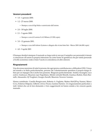 Versioni precedenti
¢ 1.0 - 1 gennaio 2000.
¢ 1.2 - 27 marzo 2000.

– Stampa a cura di Sgi Italia e autorizzata dall’autore.
¢ 2.0 - 30 luglio 2000.
¢ 2.1 - 5 agosto 2000.

– Stampa a cura di Lumina S.A.S Milano (13.500 copie).
¢ 3.0 - 12 gennaio 2001.

– Stampa a cura dell’editore Systems e allegata alla rivista Inter.Net - Marzo 2001 (66.000 copie)
¢ 4.0 - 9 aprile 2001

Chiunque desideri stampare il manuale su larga scala (e non per il semplice uso personale) è tenuto
a comunicare all’autore la propria intenzione sia come forma di gentilezza che per tutela personale
a livello economico onde evitare l’uscita in coincidenza di altre edizioni.

Ringraziamenti
Una doverosa menzione di tutte le persone che ogni giorno contribuiscono a diffondere GNU/Linux
nel mondo e in Italia particolarmente, persone che volontariamente spendono il proprio tempo libero per un impegno che è anche loro passione. Ringrazio particolarmente: Andrea Arcangeli, Luca
andrew Andreucci, Maurizio napo Napolitano, Michel ziobudda Morelli, Gianluca Rubini, Dario Burnelli, Alessandro Alf Forghieri, Giorgio Zarrelli, Maurizio Tannoiser Lemmo.
Hanno contribuito: Camillo Bongiovanni, Roberto A. Foglietta, Matteo MatOfPing Nastasi, Marco
Cova, Federico Dalpane, Gilberto velenux Ficara, Gaetano Santoro. Un ringraziamento particolare a
tutti i lettori che con le loro domande e i loro suggerimenti mi hanno aiutato a far crescere questo
manuale.

7

 