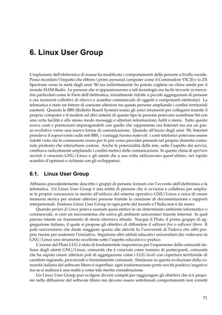 6. Linux User Group
L’esplosione dell’elettronica di massa ha modiﬁcato i comportamenti delle persone a livello sociale.
Posso ricordare l’impatto che ebbero i primi personal computer come il Commodore VIC20 e lo ZX
Spectrum verso la metà degli anni ’80 ma indirettamente ho potuto cogliere un clima simile per il
mondo HAM Radio. Le persone che si appassionarono a tali tecnologie era facile trovarle in mercatini particolari come le Fiere dell’elettronica, inizialmente ridotte a piccole aggregazioni di persone
e ora momenti collettivi di ritrovo e scambio commerciale di oggetti e componenti elettronici. La
telematica è stato un fattore di coesione ulteriore tra queste persone ampliando i conﬁni territoriali
esistenti. Quando le BBS (Bulletin Board System) erano gli unici strumenti per collegarsi tramite il
proprio computer e il modem ad altri sistemi di questo tipo le persone potevano scambiare bit con
una certa facilità e allo stesso modo messaggi e ulteriori informazioni, futili o meno. Tutto questo
aveva costi e prestazioni imparagonabili con quello che rappresenta ora Internet ma era un passo evolutivo verso una nuova forma di comunicazione. Quando all’inizio degli anni ’90, Internet
prendeva il sopravvento sulle reti BBS, i vantaggi furono notevoli: i costi telefonici potevano essere
ridotti visto che le connessioni erano per lo più verso provider presenti nel proprio distretto comunale piuttosto che interurbane costose. Anche le potenzialità della rete, sotto l’aspetto dei servizi,
cambiava radicalmente ampliando i conﬁni metrici delle comunicazioni. In questo clima di apertura
mentale è cresciuto GNU/Linux e gli utenti che a sua volta utilizzavano quest’ultimo, nel rapido
scambio d’opinioni e richieste con gli sviluppatori.

6.1. Linux User Group
Abbiamo precedentemente descritto i gruppi di persone formati con l’avvento dell’elettronica e la
telematica. Un Linux User Group è una entità di persone che si avvicina e collabora per ampliare le proprie conoscenze in merito all’utilizzo del sistema operativo GNU/Linux e cerca di creare
memoria storica per aiutare ulteriori persone tramite la creazione di documentazione e rapporti
interpersonali. Esistono Linux User Group in ogni parte del mondo e l’Italia non è da meno.
Quando parlare di Linux poteva suonare quasi eretico in un determinato ambiente informatico o
commerciale, si creò un microsistema che univa gli ambienti universitari tramite Internet. In quel
preciso istante un frammento di storia ritornava attuale. Nacque il Pluto, il primo gruppo di aggregazione italiano, il quale si propose gli obiettivi di diffondere il software free o software libero. Il
polo universitario che diede maggiore spazio alle attività fu l’università di Padova che offrì proprie risorse per sostenere l’iniziativa. Seguirono altri istituti educativi universitari che vedevano in
GNU/Linux uno strumento eccellente sotto l’aspetto educativo e pratico.
L’azione del Pluto LUG è stata di fondamentale importanza per l’espansione della comunità italiana degli utenti GNU/Linux, comunità che è cresciuta come numero di partecipanti, comunità
che ha saputo creare ulteriori poli di aggregazione come i LUG locali con copertura territoriale di
carattere regionale, provinciale o limitatamente comunale. Sindacare su questa evoluzione della comunità italiana del software libero è superﬂuo: ogni trasformazione porta novità positive/negative
ma se si realizza è una realtà e come tale merita considerazione.
Un Linux User Group può svolgere diversi compiti per raggiungere gli obiettivi che si è preposto nella diffusione del software libero ma devono essere sottolineati comportamenti non corretti

71

 