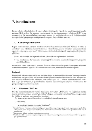 7. Installazione
La fase relativa all’installazione di Linux sul proprio computer è quella che inquieta gran parte delle
persone. Nelle sezioni che seguono verrà spiegato che questa paura non è relativa a GNU/Linux
ma a concetti che stanno alla base, argomenti comuni per tutti i sistemi operativi. Le informazioni
sono particolari per gran parte dei personal computer disponibili sul mercato.

7.1. Cosa vogliamo fare?
Capire cosa si desidera fare è un risultato di valore in qualsiasi cosa nella vita. Nel caso in esame le
aspettative sono ridotte ma il concetto di fondo è il medesimo, ovvero “installare un nuovo sistema
operativo sul proprio computer”. Esistono due principali direzioni per il raggiungimento di questo
obiettivo;
¢ una installazione che ci permetta di far convivere due o più sistemi operativi.
¢ una installazione che veda come unico soggetto in causa un unico sistema operativo, in questo

caso GNU/Linux.
In entrambi i casi è necessario preparare il terreno, determinare lo spazio dove queste soluzioni
dovranno muoversi e agire. Il caso comune è il disco ﬁsso presente in qualsiasi computer.
Partizioni
Immaginate il vostro disco ﬁsso come una torta. Ogni fetta che facciamo di quest’ultima può essere
intesa come una partizione, una sezione della superﬁcie di memorizzazione dei dati. Per partizionare un disco esistono diversi strumenti, liberi come fips e fdisk oppure commerciali come Partition Magic per Windows, il quale offre una modalità sicuramente più semplice ed immediata dei
programmi precedentemente citati.1

7.1.1. Windows e GNU/Linux
Uno dei casi comuni di molti utenti è il desiderio di installare GNU/Linux per scoprire un mondo
nuovo senza perdere quel terreno “già battuto” che può essere rappresentato da Windows, presenza
inevitabile su qualsiasi computer che si acquista.
Per far convivere questi due sistemi operativi dobbiamo fare due cose:
1. Fare ordine:
a) Avviare il sistema operativo Windows.23
1

Nota dell’Autore: Ho sempre utilizzato fdisk perchè quest’ultimo copre in gran parte le mie esigenze come quelle delle
altre persone. Non ritengo necessario l’acquisto di un software commeciale per tale scopo quando ne esiste uno di
qualità e free.
2
Si presuppone abbiate installato questo sistema operativo.
3
Per Windows NT è necessario seguire una procedura più complessa nel partizionamento. Esiste un How-to speciﬁco
per questa evenienza.

73

 