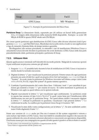 7. Installazione

Swap

Ext2
GNU/Linux

Fat32
MS−Windows

Figura 7.1.: Esempio di partizionamento del Disco Fisso.
Partizione Swap La dimensione ideale, sopratutto per chi utilizza un kernel della generazione
2.4.x, è il doppio della dimensione della memoria RAM disponibile. Esempio: se avete 128
Mbyte di RAM lo spazio SWAP ideale sarà 256 Mbyte.
Per creare queste partizioni ogni distribuzione di GNU/Linux offre diverse soluzioni (vedi il programma Disk Druid per Red Hat Linux, Mandrake) ma la scelta storica ricade su una applicazione
a riga di comando chiamata fdisk, da tempo testata e garantita.
Ricollegandoci alla sezione precedente, in entrambi i casi di installazione (Windows/Linux o
unicamente Linux) dovrete dividere la partizione che avete destinato a GNU/Linux nelle due parti
precedentemente citate, partizione principale e partizione di Swap.

7.2.2.

Utilizzare fdisk

Questa applicazione è minimale nell’interattività ma molto potente. Malgrado le numerose opzioni
si può analizzare un percorso comune per gli utenti.
1. Eseguire fdisk. E’ possibile farlo durante le fasi di installazioni di GNU/Linux o successivamente durate la normale esecuzione.
2. Digitate la lettera “p” per visualizzare le partizioni presenti. Potrete notare che ogni partizione
presenta una serie di dati tra i quali un proprio device boot (ad esempio /dev/hda1) e il tipo di
“System”. Se avete creato le partizioni da Windows troverete nell’ultimo campo valori come
VFAT o FAT 16, FAT 32, i tipici ﬁle system4 di questo sistema operativo.
3. Cambiate il partizionamento del vostro disco ﬁsso. Utilizzate i tasti ’d’ per cancellare le partizioni già esistenti e il tasto “n” per crearne di nuove. Se volete mantenere la partizione di
Windows non agite su quest’ultima con le opzioni indicate.
4. Digitate nuovamente la lettera “p” per visualizzare ogni cambiamento. Le partizioni create
in questa fase saranno di tipo L INUX N ATIVE5 le quali vanno bene per l’installazione della
distribuzione ma non per la partizione Swap. Per quest’ultima infatti è necessario digitare
la lettera “t”, indicare la partizione in questione, visualizzare i tipi presenti (lettera “l”) e
confermare la scelta. La codiﬁca per le partizioni Linux Swap è il numero “82”.
5. Visualizzate lo stato della vostra conﬁgurazione con la lettera “p”. Se siete soddisfatti confermate il tutto digitando il tasto “w”.
Esiste una versione di fdisk anche per Dos ma il numero di ﬁle system supportati è minore e
sono esclusi i tipi relativi a GNU/Linux. Sono inevitabili le considerazioni negative che nascono da
questo ambiente che cerca di ostruire soluzioni alternative e concorrenti con ogni mezzo disponibile.
Una buona mossa per una compagnia ma quanto di tutto questo è positivo ai ﬁni evolutivi e sociali?
4
5

Un ﬁle system è uno strumento per la gestione e l’organizzazione dei ﬁle.
Linux Native è rappresentato dal ﬁle systema ext2.

76

 