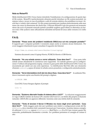 7.2. Fase di Installazione

Nota su ReiserFS
Molte distribuzioni GNU/Linux hanno introdotto l’installazione e la conﬁgurazione di questo tipo
di ﬁle system. ReiserFS è particolarmente attraente perchè introduce un ﬁle system journaled, un
sistema veloce e sicuro in caso di problemi o salti di corrente elettrica che potrebbero rovinare i dischi ﬁssi e i relativi dati contenuti. Un ﬁle system journaled può risultare particolarmente utile man
mano che cresce la dimensione dei dischi ﬁssi. Utilizzare ReiserFS è già una garanzia nel momento
stesso che scrivo il presente manuale quindi è possibile scegliere quest’ultimo in alternativa al classico ext2: il ﬁle system è stato ufﬁcialmente introdotto nel kernel di Linux dalla versione 2.4.1 dello
stesso.

F.A.Q.
Domanda: “Posso avere dei problemi installando GNU/Linux sul mio computer portatile?”
Il supporto per i computer portatili è veramente ampio anche se esistono alcune limitazioni. Per
avere maggiori chiarimenti si può consultare il seguente sito Internet:
http://www.cs.utexas.edu/users/kharker/linux-laptop/

Esistono documenti come il Laptop-Howto, PCMCIA-Howto e USB-Howto.
Domanda: “Ho una scheda sonora e vorrei utilizzarla. Cosa devo fare?”
Gran parte delle
schede sonore attualmente in commercio sono supportate. Un metodo generico per la conﬁgurazione è l’utilizzo del programma isapnp, comune in gran parte delle distribuzioni GNU/Linux ma
sicuramente per utenti con una certa esperienza. La distribuzione Red Hat offre uno strumento
chiamato sndconfig capace di testare la scheda sonora posseduta e conﬁgurarla automaticamente.
Domanda: “Vorrei disinstallare LILO dal mio disco ﬁsso. Cosa devo fare?” In ambiente Windows è necessario aprire una ﬁnestra del prompt e digitare:
c:FDISK /MBR

Con GNU/Linux bisogna digitare al prompt:
lilo -u

Domanda: “Esistono alternativi loader di sistema oltre a LILO?” La soluzione maggiormente
in voga è GRUB, tutelato da licenza GPL (mentre LILO non lo è, un limite alla propria evoluzione
naturale). GRUB offre un approcio differente: funziona come una ridotta shell di comando.
Domanda: “Tento di lanciare il Server X Window ma ricevo degli errori particolari. Cosa
devo fare?” Nella maggior parte dei casi i problemi sono relativi a conﬁgurazioni errate del ﬁle
XF86Config, dove risiedono tutti i parametri necessari per l’esecuzione. In prima istanza consiglio
di utilizzare XF86Setup, oppure Xconfigurator (Red Hat) o sax (S.u.S.E.) per ricreare questo ﬁle
essenziale, probabilmente inesistente o corrotto. Se i problemi persistono si consiglia di visitare il
sito:

77

 