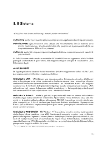 8. Il Sistema
“GNU/Linux è un sistema multitasking a memoria protetta e multiutente”
multitasking perché riesce a gestire più processi (programmi, applicazioni) contemporaneamente.
memoria protetta ogni processo in corso utilizza una ben determinata area di memoria per il
proprio funzionamento. Questa caratteristica offre sicurezza di sistema garantendo la sua
integrità nonostante il blocco di un processo.
multiutente perché diverse persone possono collegarsi al sistema contemporaneamente e gestire le
proprie attività.
La deﬁnizione non rende tutte le caratteristiche del kernel di Linux ma rappresenta ad alto livello le
principali caratteristiche di quest’ultimo. Per maggiori dettagli si consiglia di visualizzare il Linux
Information sheet1 .

Alcuni confronti
Di seguito poniamo a confronto alcuni tra i sistemi operativi maggiormente diffusi e GNU/Linux
per scoprire quali sono i limiti e i pregi di quest’ultimo.
GNU/LINUX e UNIX GNU/Linux è una sistema operativo decisamente orientato a UNIX ma è
stato sviluppato per avere ottime prestazioni su hardware comune come i normali pc ed essere
liberamente distribuibile secondo i termini della licenza GPL che lo tutela. GNU/Linux supporta
un’ampia base di hardware, dalle più moderne tipologie a quello antiquato e fuori mercato. UNIX
dal canto suo può vantarsi della propria stabilità in ambito server da tempo testata e stabile ma il
suo contendente libero cresce rapidamente verso i medesimi obbiettivi.
GNU/LINUX e MS-DOS MS-DOS gira solo su processori x86 non è un sistema multi-utente e
multi-tasking; è inoltre un software commerciale. Quest’ultimo veniva distribuito senza utili strumenti per la gestione del networking o altro ancora. MS-DOS è un sistema operativo molto semplice e adeguato per il tipo di hardware per il quale era destinato inizialmente. Il paragone con
GNU/Linux è abbastanza improponibile perchè quest’ultimo, per le proprie caratteristiche è nettamente superiore al primo.
GNU/LINUX e WINDOWS NT MS-Windows NT è un sistema operativo che trae molte caratteristiche da precedente esperienze come VMS. Questo non è un aspetto negativo, come per Linux è
positivo che la passata esperienza sia stata presa ad esempio per costrumi qualcosa di nuovo. Il cuore di NT è di tipo microkernel, un’architettura che paga il prezzo della modularità con l’efﬁcienza.
A parità di hardware GNU/Linux risulta più efﬁciente e anche sul piano della stabilità quest’ultimo
può garantire maggiore stabilità del primo.
1

http://metalab.unc.edu/pub/Linux/docs//HOWTO/INFO-SHEET

79

 
