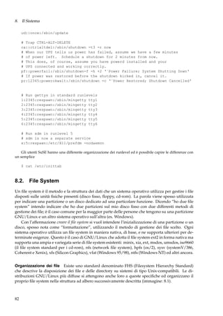 8. Il Sistema
ud::once:/sbin/update
# Trap CTRL-ALT-DELETE
ca::ctrlaltdel:/sbin/shutdown -t3 -r now
# When our UPS tells us power has failed, assume we have a few minutes
# of power left. Schedule a shutdown for 2 minutes from now.
# This does, of course, assume you have powerd installed and your
# UPS connected and working correctly.
pf::powerfail:/sbin/shutdown-f -h +2 ‘¨Power Failure; System Shutting Down‘
# If power was restored before the shutdown kicked in, cancel it.
pr:12345:powerokwait:/sbin/shutdown -c ‘¨Power Restored; Shutdown Cancelled‘

# Run gettys in standard runlevels
1:2345:respawn:/sbin/mingetty tty1
2:2345:respawn:/sbin/mingetty tty2
3:2345:respawn:/sbin/mingetty tty3
4:2345:respawn:/sbin/mingetty tty4
5:2345:respawn:/sbin/mingetty tty5
6:2345:respawn:/sbin/mingetty tty6
# Run xdm in runlevel 5
# xdm is now a separate service
x:5:respawn:/etc/X11/prefdm -nodaemon
Gli utenti SuSE hanno una differente organizzazione dei runlevel ed è possibile capire le differenze con
un semplice
$ cat /etc/inittab

8.2. File System
Un ﬁle system è il metodo e la struttura dei dati che un sistema operativo utilizza per gestire i ﬁle
disposti sulle unità ﬁsiche presenti (disco ﬁsso, ﬂoppy, cd-rom). La parola viene spesso utilizzata
per indicare una partizione o un disco dedicato ad una particolare funzione. Dicendo “ho due ﬁle
system” intendo indicare che ho due partizioni sul mio disco ﬁsso con due differenti metodi di
gestione dei ﬁle; è il caso comune per la maggior parte delle persone che tengono su una partizione
GNU/Linux e un altro sistema operativo sull’altra (es. Windows).
Con l’affermazione creare il ﬁle system si vuol intendere l’inizializzazione di una partizione o un
disco, spesso nota come “formattazione”, utilizzando il metodo di gestione dei ﬁle scelto. Ogni
sistema operativo utilizza un ﬁle system in maniera nativa, di base, e ne supporta ulteriori per determinate esigenze. Questo è il caso di GNU/Linux che adotta il ﬁle system ext2 in forma nativa ma
supporta una ampia e variegata serie di ﬁle system esistenti: minix, xia, ext, msdos, umsdos, iso9660
(il ﬁle system standard per i cd-rom), nfs (network ﬁle system), hpfs (os/2), sysv (systemV/386,
Coherent e Xenix), xfs (Silicon Graphics), vfat (Windows 95/98), ntfs (Windows NT) ed altri ancora.
Organizzazione dei ﬁle Esiste uno standard denominato FHS (Filesystem Hierarchy Standard)
che descrive la disposizione dei ﬁle e delle directory su sistemi di tipo Unix-compatibili. Le distribuzioni GNU/Linux più diffuse si attengono anche loro a queste speciﬁche ed organizzano il
proprio ﬁle system nella struttura ad albero successivamente descritta (immagine: 8.1).

82

 
