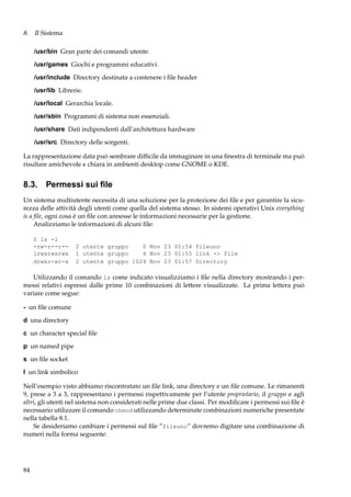 8. Il Sistema
/usr/bin Gran parte dei comandi utente.
/usr/games Giochi e programmi educativi.
/usr/include Directory destinata a contenere i ﬁle header
/usr/lib Librerie.
/usr/local Gerarchia locale.
/usr/sbin Programmi di sistema non essenziali.
/usr/share Dati indipendenti dall’architettura hardware
/usr/src Directory delle sorgenti.
La rappresentazione data può sembrare difﬁcile da immaginare in una ﬁnestra di terminale ma può
risultare amichevole e chiara in ambienti desktop come GNOME o KDE.

8.3. Permessi sui ﬁle
Un sistema multiutente necessita di una soluzione per la protezione dei ﬁle e per garantire la sicurezza delle attività degli utenti come quella del sistema stesso. In sistemi operativi Unix everything
is a ﬁle, ogni cosa è un ﬁle con annesse le informazioni necessarie per la gestione.
Analizziamo le informazioni di alcuni ﬁle:
$ ls -l
-rw-r--r-lrwxrwxrwx
drwxr-xr-x

2 utente gruppo
0 Nov 23 01:54 fileuno
1 utente gruppo
4 Nov 23 01:55 link -> file
2 utente gruppo 1024 Nov 23 01:57 Directory

Utilizzando il comando ls come indicato visualizziamo i ﬁle nella directory mostrando i permessi relativi espressi dalle prime 10 combinazioni di lettere visualizzate. La prima lettera può
variare come segue:
- un ﬁle comune
d una directory
c un character special ﬁle
p un named pipe
s un ﬁle socket
l un link simbolico
Nell’esempio visto abbiamo riscontratato un ﬁle link, una directory e un ﬁle comune. Le rimanenti
9, prese a 3 a 3, rappresentano i permessi rispettivamente per l’utente proprietario, il gruppo e agli
altri, gli utenti nel sistema non considerati nelle prime due classi. Per modiﬁcare i permessi sui ﬁle è
necessario utilizzare il comando chmod utilizzando determinate combinazioni numeriche presentate
nella tabella 8.1.
Se desideriamo cambiare i permessi sul ﬁle ”fileuno” dovremo digitare una combinazione di
numeri nella forma seguente:

84

 