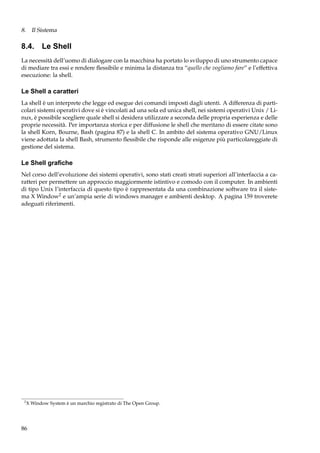 8. Il Sistema

8.4. Le Shell
La necessità dell’uomo di dialogare con la macchina ha portato lo sviluppo di uno strumento capace
di mediare tra essi e rendere ﬂessibile e minima la distanza tra “quello che vogliamo fare” e l’effettiva
esecuzione: la shell.

Le Shell a caratteri
La shell è un interprete che legge ed esegue dei comandi imposti dagli utenti. A differenza di particolari sistemi operativi dove si è vincolati ad una sola ed unica shell, nei sistemi operativi Unix / Linux, è possibile scegliere quale shell si desidera utilizzare a seconda delle propria esperienza e delle
proprie necessità. Per importanza storica e per diffusione le shell che meritano di essere citate sono
la shell Korn, Bourne, Bash (pagina 87) e la shell C. In ambito del sistema operativo GNU/Linux
viene adottata la shell Bash, strumento ﬂessibile che risponde alle esigenze più particolareggiate di
gestione del sistema.

Le Shell graﬁche
Nel corso dell’evoluzione dei sistemi operativi, sono stati creati strati superiori all’interfaccia a caratteri per permettere un approccio maggiormente istintivo e comodo con il computer. In ambienti
di tipo Unix l’interfaccia di questo tipo è rappresentata da una combinazione software tra il sistema X Window2 e un’ampia serie di windows manager e ambienti desktop. A pagina 159 troverete
adeguati riferimenti.

2

X Window System è un marchio registrato di The Open Group.

86

 