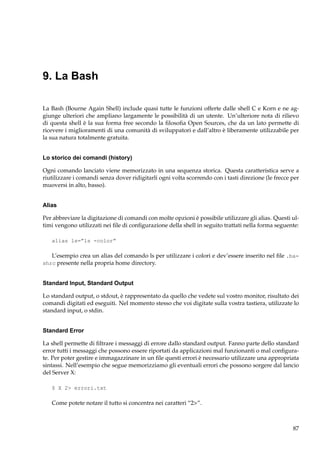 9. La Bash
La Bash (Bourne Again Shell) include quasi tutte le funzioni offerte dalle shell C e Korn e ne aggiunge ulteriori che ampliano largamente le possibilità di un utente. Un’ulteriore nota di rilievo
di questa shell è la sua forma free secondo la ﬁlosoﬁa Open Sources, che da un lato permette di
ricevere i miglioramenti di una comunità di sviluppatori e dall’altro è liberamente utilizzabile per
la sua natura totalmente gratuita.

Lo storico dei comandi (history)
Ogni comando lanciato viene memorizzato in una sequenza storica. Questa caratteristica serve a
riutilizzare i comandi senza dover ridigitarli ogni volta scorrendo con i tasti direzione (le frecce per
muoversi in alto, basso).

Alias
Per abbreviare la digitazione di comandi con molte opzioni è possibile utilizzare gli alias. Questi ultimi vengono utilizzati nei ﬁle di conﬁgurazione della shell in seguito trattati nella forma seguente:
alias ls=”ls -color”

L’esempio crea un alias del comando ls per utilizzare i colori e dev’essere inserito nel ﬁle .bashrc presente nella propria home directory.

Standard Input, Standard Output
Lo standard output, o stdout, è rappresentato da quello che vedete sul vostro monitor, risultato dei
comandi digitati ed eseguiti. Nel momento stesso che voi digitate sulla vostra tastiera, utilizzate lo
standard input, o stdin.

Standard Error
La shell permette di ﬁltrare i messaggi di errore dallo standard output. Fanno parte dello standard
error tutti i messaggi che possono essere riportati da applicazioni mal funzionanti o mal conﬁgurate. Per poter gestire e immagazzinare in un ﬁle questi errori è necessario utilizzare una appropriata
sintassi. Nell’esempio che segue memorizziamo gli eventuali errori che possono sorgere dal lancio
del Server X:
$ X 2> errori.txt

Come potete notare il tutto si concentra nei caratteri “2>”.

87

 
