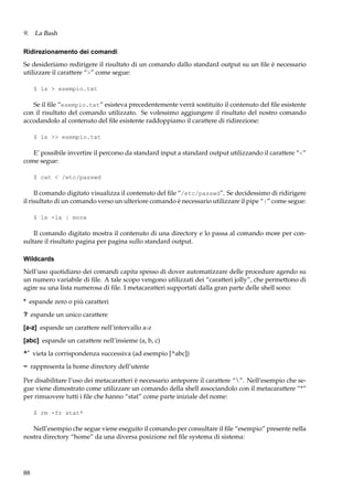 9. La Bash
Ridirezionamento dei comandi
Se desideriamo redirigere il risultato di un comando dallo standard output su un ﬁle è necessario
utilizzare il carattere “>” come segue:
$ ls > esempio.txt

Se il ﬁle “esempio.txt” esisteva precedentemente verrà sostituito il contenuto del ﬁle esistente
con il risultato del comando utilizzato. Se volessimo aggiungere il risultato del nostro comando
accodandolo al contenuto del ﬁle esistente raddoppiamo il carattere di ridirezione:
$ ls >> esempio.txt

E’ possibile invertire il percorso da standard input a standard output utilizzando il carattere “<”
come segue:
$ cat < /etc/passwd

Il comando digitato visualizza il contenuto del ﬁle “/etc/passwd”. Se decidessimo di ridirigere
il risultato di un comando verso un ulteriore comando è necessario utilizzare il pipe “|” come segue:
$ ls -la | more

Il comando digitato mostra il contenuto di una directory e lo passa al comando more per consultare il risultato pagina per pagina sullo standard output.
Wildcards
Nell’uso quotidiano dei comandi capita spesso di dover automatizzare delle procedure agendo su
un numero variabile di ﬁle. A tale scopo vengono utilizzati dei “caratteri jolly”, che permettono di
agire su una lista numerosa di ﬁle. I metacaratteri supportati dalla gran parte delle shell sono:
* espande zero o più caratteri
? espande un unico carattere
[a-z] espande un carattere nell’intervallo a-z
[abc] espande un carattere nell’insieme (a, b, c)
^ˆ vieta la corrispondenza successiva (ad esempio [^abc])
~ rappresenta la home directory dell’utente
Per disabilitare l’uso dei metacaratteri è necessario anteporre il carattere “”. Nell’esempio che segue viene dimostrato come utilizzare un comando della shell associandolo con il metacarattere “*”
per rimuovere tutti i ﬁle che hanno “stat” come parte iniziale del nome:
$ rm -fr stat*

Nell’esempio che segue viene eseguito il comando per consultare il ﬁle “esempio” presente nella
nostra directory “home” da una diversa posizione nel ﬁle systema di sistema:

88

 
